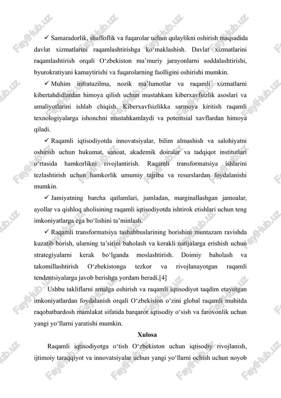 iyatni oshirish uchun hukumat, sanoat, akademik doiralar va tadqiqot institutlari o‘rtasida hamkorlikni rivojlantirish. raqamli transformatsiya ishlarini tezlashtirish uchun hamkorlik umumiy tajriba va resurslardan foydalanishi mumkin. · jamiyatning barcha qatlamlari, jumladan, marginallashgan jamoalar, ayollar va qishloq aholisining raqamli iqtisodiyotda ishtirok etishlari uchun teng imkoniyatlarga ega bo‘lishini ta’minlash. · raqamli transformatsiya tashabbuslarining borishini muntazam ravishda kuzatib borish, ularning ta’sirini baholash va kerakli natijalarga erishish uchun strategiyalarni kerak bo‘lganda moslashtirish. doimiy baholash va takomillashtirish o‘zbekistonga tezkor va rivojlanayotgan raqamli tendentsiyalarga javob berishga yordam beradi.[4] ushbu takliflarni amalga oshirish va raqamli iqtisodiyot taqdim etayotgan imkoniyatlardan foydalanish orqali o‘zbekiston o‘zini global raqamli muhitda raqobatbardosh mamlakat sifatida barqaror iqtisodiy o‘sish va farovonlik uchun yangi yo‘llarni yaratishi mumkin. xulosa raqamli iqtisodiyotga o‘tish o‘zbekiston uchun iqtisodiy rivojlanish, ijtimoiy taraqqiyot va innovatsiyalar uchun yangi yo‘llarni ochish uchun noyob imkoniyatni taqdim etadi. raqamli infratuzilmaga sarmoya kiritish, raqamli ko‘nikmalarni rivojlantirish, innovatsiyalarni qo‘llab-quvvatlash va kiberxavfsizlik choralarini kuchaytirish orqali o‘zbekiston o‘zini raqamli davrda …