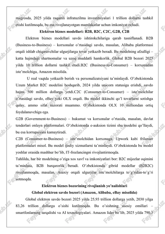 lari misol. bu model ijodiy xizmatlarni ta’minlaydi. o’zbekistonda bu model yoshlar orasida mashhur bo’lib, it-freelancingni rivojlantirmoqda. tahlilda, har bir modelning o’ziga xos xavf va imkoniyatlari bor: b2c mijozlar oqimini ta’minlasa, b2b barqarorlik beradi. o’zbekistonda gibrid modellar (b2b2c) rivojlanmoqda, masalan, asaxiy orqali ulgurjilar iste’molchilarga to’g’ridan-to’g’ri sotmoqda. elektron biznes bozorining rivojlanish yo’nalishlari global elektron savdo bozori (amazon, alibaba, ebay misolida) global elektron savdo bozori 2025 yilda 25,93 trillion dollarga yetib, 2030 yilga 83,26 trillion dollarga o’sishi kutilmoqda. bu o’sishning asosiy omillari – smartfonlarning tarqalishi va ai texnologiyalari. amazon lider bo’lib, 2025 yilda 790,3 milliard dollarlik yalpi savdo hajmiga ega, bu aqsh retail savdosining 40,4 foizini tashkil etadi. amazonning muvaffaqiyati prime xizmati va dron yetkazib berishda: mijozlar 1-2 kun ichida tovar oladi, bu esa sodiqlikni 70 foizga oshiradi.alibaba xitoy bozorini boshqarib, b2b va b2c modellarini birlashtirgan. 2025 yilda savdo hajmi 1 trillion dollarga yaqinlashmoqda, singapur va rossiya kabi mintaqalarga kengaymoqda. ebay esa c2c …
