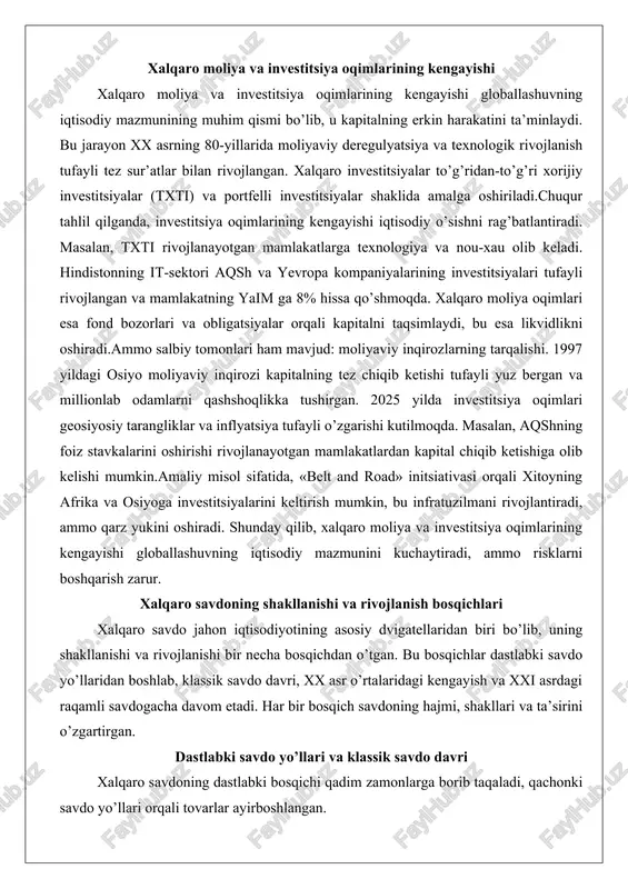 alan, txti rivojlanayotgan mamlakatlarga texnologiya va nou-xau olib keladi. hindistonning it-sektori aqsh va yevropa kompaniyalarining investitsiyalari tufayli rivojlangan va mamlakatning yaim ga 8% hissa qo’shmoqda. xalqaro moliya oqimlari esa fond bozorlari va obligatsiyalar orqali kapitalni taqsimlaydi, bu esa likvidlikni oshiradi.ammo salbiy tomonlari ham mavjud: moliyaviy inqirozlarning tarqalishi. 1997 yildagi osiyo moliyaviy inqirozi kapitalning tez chiqib ketishi tufayli yuz bergan va millionlab odamlarni qashshoqlikka tushirgan. 2025 yilda investitsiya oqimlari geosiyosiy tarangliklar va inflyatsiya tufayli o’zgarishi kutilmoqda. masalan, aqshning foiz stavkalarini oshirishi rivojlanayotgan mamlakatlardan kapital chiqib ketishiga olib kelishi mumkin.amaliy misol sifatida, «belt and road» initsiativasi orqali xitoyning afrika va osiyoga investitsiyalarini keltirish mumkin, bu infratuzilmani rivojlantiradi, ammo qarz yukini oshiradi. shunday qilib, xalqaro moliya va investitsiya oqimlarining kengayishi globallashuvning iqtisodiy mazmunini kuchaytiradi, ammo risklarni boshqarish zarur. xalqaro savdoning shakllanishi va rivojlanish bosqichlari xalqaro savdo jahon iqtisodiyotining asosiy dvigatellaridan biri bo’lib, uning shakllanishi va rivojlanishi bir necha bosqichdan o’tgan. bu bosqichlar dastlabki …
