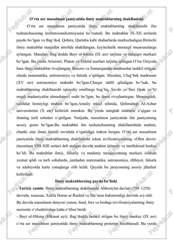 halari o’qitilgan. natijada, musulmon jamiyatida ilm jamiyatning asosiy qismi bo’lgan.bu maktablar ilm tushunchasining shakllanishida muhim, chunki ular ilmni tizimli ravishda o’rgatishga imkon bergan. o’rta asr musulmon jamiyatida ilmiy maktablarning shakllanishi islom sivilizatsiyasining «oltin davri» (taxminan viii-xiii asrlar) deb atalgan davrda muhim ijtimoiy va intellektual hodisa bo’ldi. bu maktablar ilmiy, falsafiy va madaniy taraqqiyotning markazi sifatida xizmat qildi va turli sohalarda, jumladan matematika, astronomiya, tibbiyot, falsafa va adabiyotda katta yutuqlarga olib keldi. quyida bu jarayonning asosiy jihatlari keltiriladi: ilmiy maktablarning paydo bo’lishi. - tarixiy zamin: ilmiy maktablarning shakllanishi abbosiylar davlati (750–1258) davrida, xususan, xalifa horun ar-rashid va ma’mun hukmronligi davrida avj oldi. bu davrda musulmon dunyosi yunon, hind, fors va boshqa tsivilizatsiyalarning ilmiy merosini o’zlashtirishga katta e’tibor berdi. - bayt ul-hikma (hikmat uyi): bag’dodda tashkil etilgan bu ilmiy markaz (ix asr) o’rta asr musulmon jamiyatida ilmiy maktablarning prototipi hisoblanadi. bu yerda yunon, suryoni va forscha matnlarni arab tiliga tarjima qilish, shuningdek, …