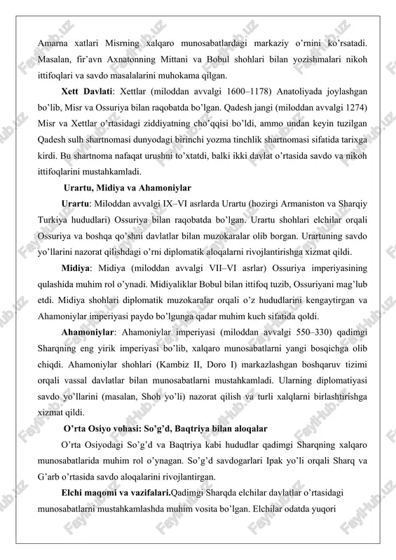 o’rni diplomatik aloqalarni rivojlantirishga xizmat qildi. midiya: midiya (miloddan avvalgi vii–vi asrlar) ossuriya imperiyasining qulashida muhim rol o’ynadi. midiyaliklar bobul bilan ittifoq tuzib, ossuriyani mag’lub etdi. midiya shohlari diplomatik muzokaralar orqali o’z hududlarini kengaytirgan va ahamoniylar imperiyasi paydo bo’lgunga qadar muhim kuch sifatida qoldi. ahamoniylar: ahamoniylar imperiyasi (miloddan avvalgi 550–330) qadimgi sharqning eng yirik imperiyasi bo’lib, xalqaro munosabatlarni yangi bosqichga olib chiqdi. ahamoniylar shohlari (kambiz ii, doro i) markazlashgan boshqaruv tizimi orqali vassal davlatlar bilan munosabatlarni mustahkamladi. ularning diplomatiyasi savdo yo’llarini (masalan, shoh yo’li) nazorat qilish va turli xalqlarni birlashtirishga xizmat qildi. o’rta osiyo vohasi: so’g’d, baqtriya bilan aloqalar o’rta osiyodagi so’g’d va baqtriya kabi hududlar qadimgi sharqning xalqaro munosabatlarida muhim rol o’ynagan. so’g’d savdogarlari ipak yo’li orqali sharq va g’arb o’rtasida savdo aloqalarini rivojlantirgan. elchi maqomi va vazifalari.qadimgi sharqda elchilar davlatlar o’rtasidagi munosabatlarni mustahkamlashda muhim vosita bo’lgan. elchilar odatda yuqori martabali amaldorlar yoki shohlarning ishonchli vakillari sifatida tanlangan. ularning …