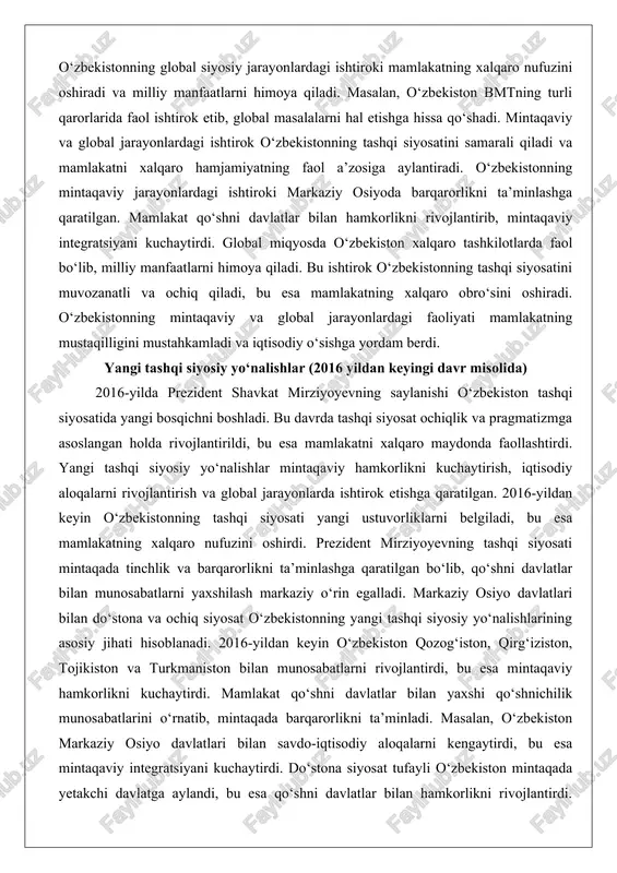 aro nufuzini oshiradi va milliy manfaatlarni himoya qiladi. masalan, o‘zbekiston bmtning turli qarorlarida faol ishtirok etib, global masalalarni hal etishga hissa qo‘shadi. mintaqaviy va global jarayonlardagi ishtirok o‘zbekistonning tashqi siyosatini samarali qiladi va mamlakatni xalqaro hamjamiyatning faol a’zosiga aylantiradi. o‘zbekistonning mintaqaviy jarayonlardagi ishtiroki markaziy osiyoda barqarorlikni ta’minlashga qaratilgan. mamlakat qo‘shni davlatlar bilan hamkorlikni rivojlantirib, mintaqaviy integratsiyani kuchaytirdi. global miqyosda o‘zbekiston xalqaro tashkilotlarda faol bo‘lib, milliy manfaatlarni himoya qiladi. bu ishtirok o‘zbekistonning tashqi siyosatini muvozanatli va ochiq qiladi, bu esa mamlakatning xalqaro obro‘sini oshiradi. o‘zbekistonning mintaqaviy va global jarayonlardagi faoliyati mamlakatning mustaqilligini mustahkamladi va iqtisodiy o‘sishga yordam berdi. yangi tashqi siyosiy yo‘nalishlar (2016 yildan keyingi davr misolida) 2016-yilda prezident shavkat mirziyoyevning saylanishi o‘zbekiston tashqi siyosatida yangi bosqichni boshladi. bu davrda tashqi siyosat ochiqlik va pragmatizmga asoslangan holda rivojlantirildi, bu esa mamlakatni xalqaro maydonda faollashtirdi. yangi tashqi siyosiy yo‘nalishlar mintaqaviy hamkorlikni kuchaytirish, iqtisodiy aloqalarni rivojlantirish va global jarayonlarda ishtirok etishga qaratilgan. 2016-yildan …