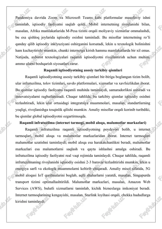 rnetga kirish hamma mamlakatlarda bir xil emas. natijada, axborot texnologiyalari raqamli iqtisodiyotni rivojlantirish uchun muhim, ammo ularni boshqarish siyosatlari zarur. raqamli iqtisodiyotning asosiy tarkibiy qismlari raqamli iqtisodiyotning asosiy tarkibiy qismlari bir-biriga boglangan tizim bolib, ular infratuzilma, tolov tizimlari, savdo platformalari, xizmatlar va xavfsizlikdan iborat. bu qismlar iqtisodiy faoliyatni raqamli muhitda taminlaydi, samaradorlikni oshiradi va innovatsiyalarni ragbatlantiradi. chuqur tahlilda, bu tarkibiy qismlar iqtisodiy osishni tezlashtiradi, lekin ular ortasidagi integratsiya muammolari, masalan, standartlarning yoqligi, rivojlanishga tosqinlik qilishi mumkin. amaliy misollar orqali korinib turibdiki, bu qismlar global iqtisodiyotni ozgartirmoqda. raqamli infratuzilma (internet tarmogi, mobil aloqa, malumotlar markazlari) raqamli infratuzilma raqamli iqtisodiyotning poydevori bolib, u internet tarmoqlari, mobil aloqa va malumotlar markazlaridan iborat. internet tarmoqlari malumotlar uzatishni taminlaydi, mobil aloqa esa harakatchanlikni beradi, malumotlar markazlari esa malumotlarni saqlash va qayta ishlashni amalga oshiradi. bu infratuzilma iqtisodiy faoliyatni real vaqt rejimida taminlaydi. chuqur tahlilda, raqamli infratuzilmaning rivojlanishi iqtisodiy osishni 2-3 baravar tezlashtirishi mumkin, lekin u …
