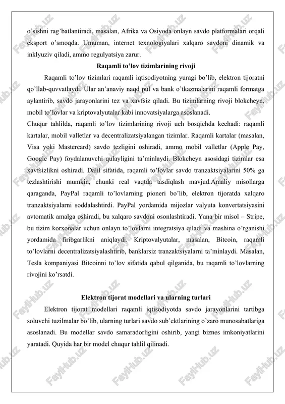 kriptovalyutalar kabi innovatsiyalarga asoslanadi. chuqur tahlilda, raqamli to’lov tizimlarining rivoji uch bosqichda kechadi: raqamli kartalar, mobil valletlar va decentralizatsiyalangan tizimlar. raqamli kartalar (masalan, visa yoki mastercard) savdo tezligini oshiradi, ammo mobil valletlar (apple pay, google pay) foydalanuvchi qulayligini ta’minlaydi. blokcheyn asosidagi tizimlar esa xavfsizlikni oshiradi. dalil sifatida, raqamli to’lovlar savdo tranzaktsiyalarini 50% ga tezlashtirishi mumkin, chunki real vaqtda tasdiqlash mavjud.amaliy misollarga qaraganda, paypal raqamli to’lovlarning pioneri bo’lib, elektron tijoratda xalqaro tranzaktsiyalarni soddalashtirdi. paypal yordamida mijozlar valyuta konvertatsiyasini avtomatik amalga oshiradi, bu xalqaro savdoni osonlashtiradi. yana bir misol – stripe, bu tizim korxonalar uchun onlayn to’lovlarni integratsiya qiladi va mashina o’rganishi yordamida firibgarlikni aniqlaydi. kriptovalyutalar, masalan, bitcoin, raqamli to’lovlarni decentralizatsiyalashtirib, banklarsiz tranzaktsiyalarni ta’minlaydi. masalan, tesla kompaniyasi bitcoinni to’lov sifatida qabul qilganida, bu raqamli to’lovlarning rivojini ko’rsatdi. elektron tijorat modellari va ularning turlari elektron tijorat modellari raqamli iqtisodiyotda savdo jarayonlarini tartibga soluvchi tuzilmalar bo’lib, ularning turlari savdo sub’ektlarining o’zaro munosabatlariga asoslanadi. bu …