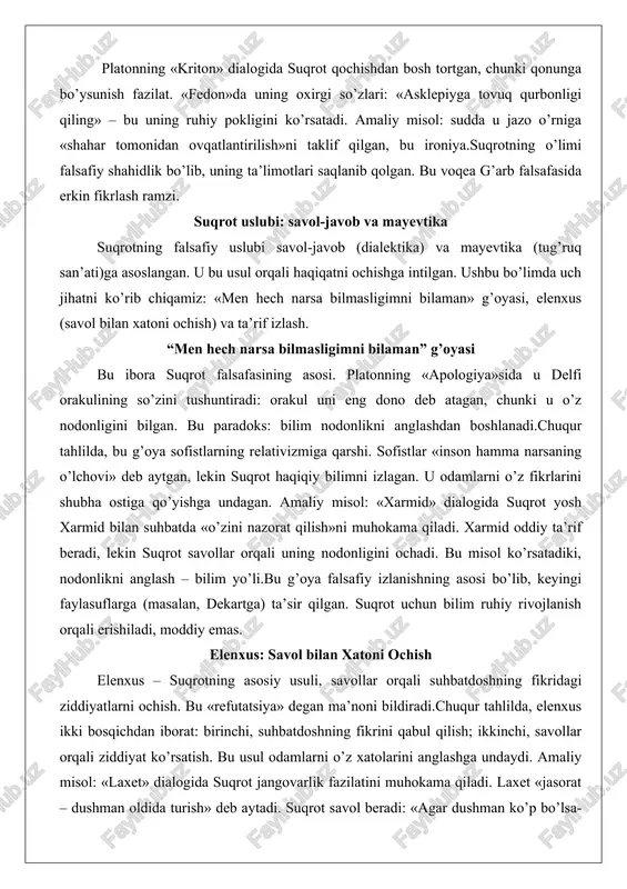 ya»sida u delfi orakulining so’zini tushuntiradi: orakul uni eng dono deb atagan, chunki u o’z nodonligini bilgan. bu paradoks: bilim nodonlikni anglashdan boshlanadi.chuqur tahlilda, bu g’oya sofistlarning relativizmiga qarshi. sofistlar «inson hamma narsaning o’lchovi» deb aytgan, lekin suqrot haqiqiy bilimni izlagan. u odamlarni o’z fikrlarini shubha ostiga qo’yishga undagan. amaliy misol: «xarmid» dialogida suqrot yosh xarmid bilan suhbatda «o’zini nazorat qilish»ni muhokama qiladi. xarmid oddiy ta’rif beradi, lekin suqrot savollar orqali uning nodonligini ochadi. bu misol ko’rsatadiki, nodonlikni anglash – bilim yo’li.bu g’oya falsafiy izlanishning asosi bo’lib, keyingi faylasuflarga (masalan, dekartga) ta’sir qilgan. suqrot uchun bilim ruhiy rivojlanish orqali erishiladi, moddiy emas. elenxus: savol bilan xatoni ochish elenxus – suqrotning asosiy usuli, savollar orqali suhbatdoshning fikridagi ziddiyatlarni ochish. bu «refutatsiya» degan ma’noni bildiradi.chuqur tahlilda, elenxus ikki bosqichdan iborat: birinchi, suhbatdoshning fikrini qabul qilish; ikkinchi, savollar orqali ziddiyat ko’rsatish. bu usul odamlarni o’z xatolarini anglashga undaydi. amaliy misol: «laxet» dialogida suqrot …