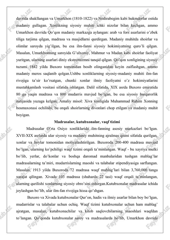 emizmni tanqid qilgan. qo’qon xonligining siyosiy tuzumi 1842 yilda buxoro tomonidan bosib olinganidan keyin zaiflashgan, ammo madaniy meros saqlanib qolgan.ushbu xonliklarning siyosiy-madaniy muhiti ilm-fan rivojiga ta’sir ko’rsatgan, chunki xonlar ilmiy faoliyatni o’z hokimiyatlarini mustahkamlash vositasi sifatida ishlatgan. dalil sifatida, xix asrda buxoro emiratida 80 ga yaqin madrasa va 800 mudarris mavjud bo’lgan, bu esa siyosiy barqarorlik natijasida yuzaga kelgan. amaliy misol: xiva xonligida muhammad rahim xonning bosmaxonasi ochilishi, bu orqali shoirlarning divonlari chop etilgan va madaniy muhit boyigan. madrasalar, kutubxonalar, vaqf tizimi madrasalar o’rta osiyo xonliklarida ilm-fanning asosiy markazlari bo’lgan. xvii-xix asrlarda ular siyosiy va madaniy muhitning ajralmas qismi sifatida qurilgan, xonlar va boylar tomonidan moliyalashtirilgan. buxoroda 200-400 madrasa mavjud bo’lgan, ularning ko’pchiligi waqf tizimi orqali ta’minlangan. waqf - bu xayriya mulki bo’lib, yerlar, do’konlar va boshqa daromad manbalaridan tushgan mablag’lar madrasalarning ta’miri, mudarrislarning maoshi va talabalar stipendiyasiga sarflangan. masalan, 1913 yilda buxoroda 72 madrasa waqf mablag’lari bilan 3,760,000 tanga …