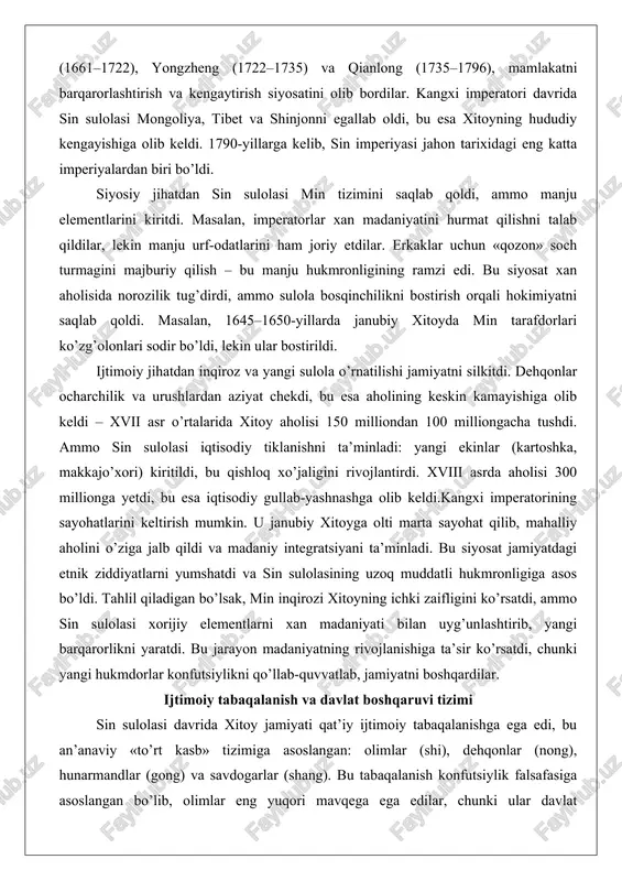 iy tabaqalanishga ega edi, bu an’anaviy «to’rt kasb» tizimiga asoslangan: olimlar (shi), dehqonlar (nong), hunarmandlar (gong) va savdogarlar (shang). bu tabaqalanish konfutsiylik falsafasiga asoslangan bo’lib, olimlar eng yuqori mavqega ega edilar, chunki ular davlat boshqaruvida asosiy rol o’ynaganlar.yuqori tabaqa – imperator oilasi va manju zodagonlari edi. sin sulolasi manju va xan elitasini birlashtirdi: «sakkiz bayroq» tizimi orqali armiya va boshqaruv manju qabilalariga asoslangan edi. xan olimlari imtihonlar orqali yuqori lavozimlarga chiqishlari mumkin edi, ammo manju vakillari ustunlikka ega edilar. masalan, imperator sudida manju va xan maslahatchilari teng bo’lib ishlagan.o’rta tabaqa olimlar va zodagonlardan iborat edi. davlat imtihonlari (keju) tizimi orqali olimlar lavozimlarga tayinlanardi. bu imtihonlar konfutsiylik klassikalariga asoslangan bo’lib, xvii–xviii asrlarda mustahkamlandi. qianlong imperatori davrida imtihonlar yanada qat’iy bo’ldi, bu esa korruptsiyani kamaytirdi. amaliy misol: fan zhongyan kabi olimlarning hayoti, garchi oldingi davrga oid bo’lsa-da, bu tizimning davomiyligini ko’rsatadi – olimlar jamiyatni boshqarishda asosiy rol o’ynagan.dehqonlar jamiyatning asosiy qismi bo’lib, …