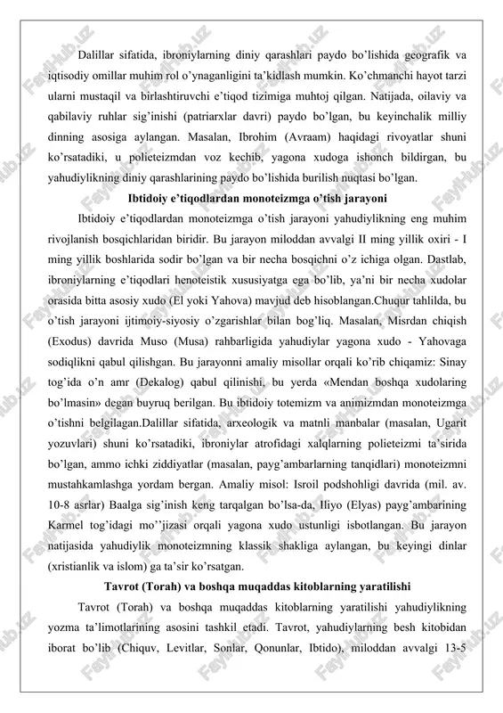 ologik va matnli manbalar (masalan, ugarit yozuvlari) shuni ko’rsatadiki, ibroniylar atrofidagi xalqlarning polieteizmi ta’sirida bo’lgan, ammo ichki ziddiyatlar (masalan, payg’ambarlarning tanqidlari) monoteizmni mustahkamlashga yordam bergan. amaliy misol: isroil podshohligi davrida (mil. av. 10-8 asrlar) baalga sig’inish keng tarqalgan bo’lsa-da, iliyo (elyas) payg’ambarining karmel tog’idagi mo’’jizasi orqali yagona xudo ustunligi isbotlangan. bu jarayon natijasida yahudiylik monoteizmning klassik shakliga aylangan, bu keyingi dinlar (xristianlik va islom) ga ta’sir ko’rsatgan. tavrot (torah) va boshqa muqaddas kitoblarning yaratilishi tavrot (torah) va boshqa muqaddas kitoblarning yaratilishi yahudiylikning yozma ta’limotlarining asosini tashkil etadi. tavrot, yahudiylarning besh kitobidan iborat bo’lib (chiquv, levitlar, sonlar, qonunlar, ibtido), miloddan avvalgi 13-5 asrlarda shakllangan deb hisoblanadi. bu kitoblarning yaratilishi og’zaki rivoyatlardan yozma shaklga o’tish jarayoni bo’lgan.chuqur tahlilda, tavrotning yaratilishi ijtimoiy va madaniy kontekstda sodir bo’lgan. muso tomonidan sinayda qabul qilingan deb hisoblangan bu kitoblar, aslida bir necha avlodlar tomonidan tahrirlangan. amaliy misol: j, e, d, p manbalar nazariyasi bo’yicha, tavrot turli …