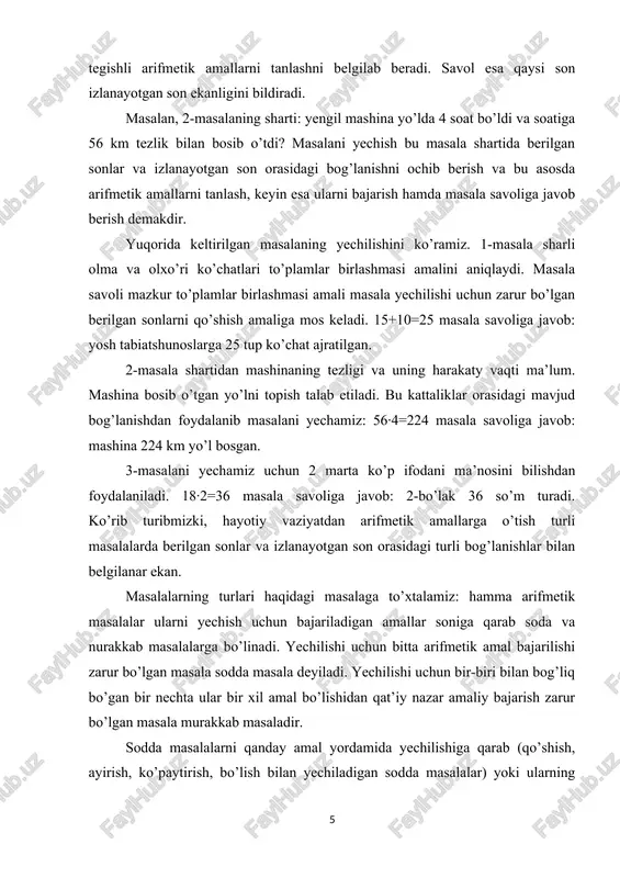 erilgan sonlar va izlanayotgan son orasidagi turli bog’lanishlar bilan belgilanar ekan. masalalarning turlari haqidagi masalaga to’xtalamiz: hamma arifmetik masalalar ularni yechish uchun bajariladigan amallar soniga qarab soda va nurakkab masalalarga bo’linadi. yechilishi uchun bitta arifmetik amal bajarilishi zarur bo’lgan masala sodda masala deyiladi. yechilishi uchun bir-biri bilan bog’liq bo’gan bir nechta ular bir xil amal bo’lishidan qat’iy nazar amaliy bajarish zarur bo’lgan masala murakkab masaladir. sodda masalalarni qanday amal yordamida yechilishiga qarab (qo’shish, ayirish, ko’paytirish, bo’lish bilan yechiladigan sodda masalalar) yoki ularning yechilashi davomida shakillantiriladigan tushunchalarga bog’liq ravishda turlarga ajratish mumkin. masalalar yechish jarayonining o’zi ma’lum metodika o’quvchilarning aqliy rivojlanishiga ancha ijobiy ta’sir ko’rsatadi, chunki u aqliy operatsiyalarni analiz va sintez, konkretlashtirish va abstraklashtirish, taqqoslashi, umumlashtirilishi talab etiladi. masalan, o’quvchi istalgan masalani yechayotganida analiz qiladi, savolni masala shartida ajratadi, yechish planini tuzayotganida sintez qiladi, bunda konkretlashtirishdan (masala shartini hayolan chizadi) so’ngra abstraklashdan foydalanadi (konkret situatsiyadan kelib chiqib arifmetik amalni tanlaydi) …
