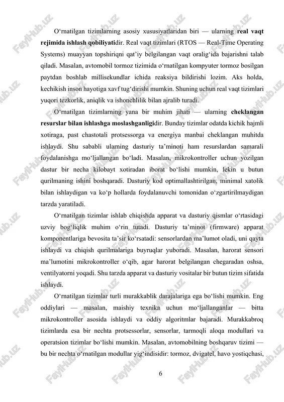 adi. masalan, mikrokontroller uchun yozilgan dastur bir necha kilobayt xotiradan iborat bo‘lishi mumkin, lekin u butun qurilmaning ishini boshqaradi. dasturiy kod optimallashtirilgan, minimal xatolik bilan ishlaydigan va ko‘p hollarda foydalanuvchi tomonidan o‘zgartirilmaydigan tarzda yaratiladi. o‘rnatilgan tizimlar ishlab chiqishda apparat va dasturiy qismlar o‘rtasidagi uzviy bog‘liqlik muhim o‘rin tutadi. dasturiy ta’minot (firmware) apparat komponentlariga bevosita ta’sir ko‘rsatadi: sensorlardan ma’lumot oladi, uni qayta ishlaydi va chiqish qurilmalariga buyruqlar yuboradi. masalan, harorat sensori ma’lumotini mikrokontroller o‘qib, agar harorat belgilangan chegaradan oshsa, ventilyatorni yoqadi. shu tarzda apparat va dasturiy vositalar bir butun tizim sifatida ishlaydi. o‘rnatilgan tizimlar turli murakkablik darajalariga ega bo‘lishi mumkin. eng oddiylari — masalan, maishiy texnika uchun mo‘ljallanganlar — bitta mikrokontroller asosida ishlaydi va oddiy algoritmlar bajaradi. murakkabroq tizimlarda esa bir nechta protsessorlar, sensorlar, tarmoqli aloqa modullari va operatsion tizimlar bo‘lishi mumkin. masalan, avtomobilning boshqaruv tizimi — bu bir nechta o‘rnatilgan modullar yig‘indisidir: tormoz, dvigatel, havo yostiqchasi, yoqilg‘i tizimi va xavfsizlik …