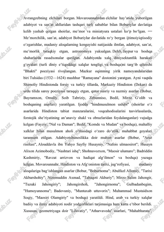 oʻrtasidagi oʻzaro doʻstlik, muhabbat goyalari tarannum etilgan. adabiyotshunoslikka doir muhim asarlar (bobur, "aruz risolasi", alouddavla ibn yahyo sayfiy husayniy, "nafois ulmaosirot"; husayn alixon azimobodiy, "nashtari ishq"; shohnavozxon, "maosir ulumaro"; badriddin kashmiriy, "ravzat arrizvon va hadiqat algʻilmon" va boshqa) yuzaga kelgan. movarounnahr, hindiston va afgʻoniston tarixi, jugʻrofiyasi, madaniy aloqalariga bagʻishlangan asarlar (bobur, "boburnoma"; abulfazl allomiy, "tarixi akbarshohiy"; nizomuddin axmad, "tabaqoti akbariy"; mirzo salim jahongir, "tuzuki jahongiriy"; jahongirshoh, "jahongirnoma"; gulbadanbegim, "humoyunnoma"; badovuniy, "muntaxab uttavorix"; muhammad mustaidxon soqiy, "maosiri olamgiriy" va boshqa) yaratildi. hind, arab va turkiy xalqlar badiiy va ilmiy adabiyoti nodir yodgorliklari tarjimasiga ham katta eʼtibor berildi. xususan, geometriyaga doir "lilavatiy", "atharvaveda" asarlari, "mahabharata", "ramayana" xalq dostonlari (sanskritchadan), yoqut alhamaviynit jugʻrofiyaga oid "muʼjam ulbuldon" asari (arabchadan), kamoliddin dabiriyning "hayot ulhayvon" va boburning "boburnoma"si (eski oʻzbek tilidan fors tiliga) tarjima qilingan. xvi—xviii asrlar mobaynida boburiylar tomonidan bunyod etilgan qator monumental inshootlar, asosan movarounnahr va hindiston meʼmorlik uslublarining uygʻunlashuvi — yangi "hind-musulmon uslubi" …