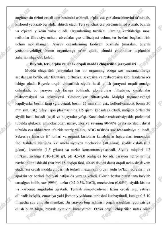 ilish jarayonlari har bir organning o'ziga xos mexanizmlariga asoslangan bo'lib, ular filtratsiya, diffuziya, sekresiya va reabsorbsiya kabi fazalarni o'z ichiga oladi. buyrak orqali chiqarilish siydik hosil qilish jarayoni orqali amalga oshiriladi, bu jarayon uch fazaga bo'linadi: glomerulyar filtratsiya, kanalchalar reabsorbsiyasi va sekresiyasi. glomerulyar filtratsiyada malpigi tugunchasidagi kapillyarlar bosim farqi (gidrostatik bosim 55 mm sim. ust., kolloid-osmotik bosim 30 mm sim. ust.) tufayli qon plazmasining 1/5 qismi kapsulaga o'tadi, natijada birlamchi siydik hosil bo'ladi (oqsil va hujayralar yo'q). kanalchalar reabsorbsiyasida proksimal tubulda glukoza, aminokislotlar, natriy, xlor va suvning 80-90% qayta so'riladi; distal tubulda esa aldosteron ta'sirida natriy va suv, adg ta'sirida suv reabsorbsiya qilinadi. sekresiya fazasida h⁺ ionlari va organik kislotalar kanalchalar hujayralari tomonidan faol tashiladi. natijada ikkilamchi siydikda mochevina (30 g/kun), siydik kislota (0,7 g/kun), kreatinin (1,5 g/kun) va tuzlar konsentratsiyalashadi. siydik miqdori 1-2 litr/kun, zichligi 1010-1030 g/l, ph 4,5-8,0 oralig'ida bo'ladi. jarayon nefronlarning navbat bilan ishlashi (har biri 15 …