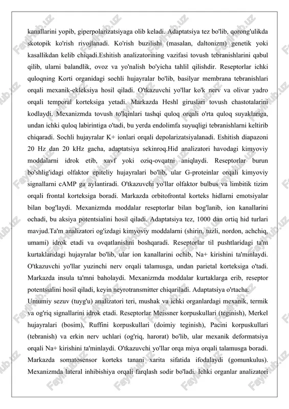 lish bo'yicha tahlil qilishdir. reseptorlar ichki quloqning korti organidagi sochli hujayralar bo'lib, basilyar membrana tebranishlari orqali mexanik-ekleksiya hosil qiladi. o'tkazuvchi yo'llar ko'k nerv va olivar yadro orqali temporal korteksiga yetadi. markazda heshl giruslari tovush chastotalarini kodlaydi. mexanizmda tovush to'lqinlari tashqi quloq orqali o'rta quloq suyaklariga, undan ichki quloq labirintiga o'tadi, bu yerda endolimfa suyuqligi tebranishlarni keltirib chiqaradi. sochli hujayralar k+ ionlari orqali depolarizatsiyalanadi. eshitish diapazoni 20 hz dan 20 khz gacha, adaptatsiya sekinroq.hid analizatori havodagi kimyoviy moddalarni idrok etib, xavf yoki oziq-ovqatni aniqlaydi. reseptorlar burun bo'shlig'idagi olfaktor epiteliy hujayralari bo'lib, ular g-proteinlar orqali kimyoviy signallarni camp ga aylantiradi. o'tkazuvchi yo'llar olfaktor bulbus va limbitik tizim orqali frontal korteksiga boradi. markazda orbitofrontal korteks hidlarni emotsiyalar bilan bog'laydi. mexanizmda moddalar reseptorlar bilan bog'lanib, ion kanallarini ochadi, bu aksiya potentsialini hosil qiladi. adaptatsiya tez, 1000 dan ortiq hid turlari mavjud.ta'm analizatori og'izdagi kimyoviy moddalarni (shirin, tuzli, nordon, achchiq, umami) idrok etadi va ovqatlanishni …