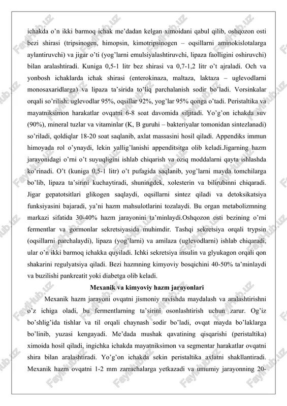 idan sintezlanadi) so’riladi, qoldiqlar 18-20 soat saqlanib, axlat massasini hosil qiladi. appendiks immun himoyada rol o’ynaydi, lekin yallig’lanishi appenditsitga olib keladi.jigarning hazm jarayonidagi o’rni o’t suyuqligini ishlab chiqarish va oziq moddalarni qayta ishlashda ko’rinadi. o’t (kuniga 0,5-1 litr) o’t pufagida saqlanib, yog’larni mayda tomchilarga bo’lib, lipaza ta’sirini kuchaytiradi, shuningdek, xolesterin va bilirubinni chiqaradi. jigar gepatotsitlari glikogen saqlaydi, oqsillarni sintez qiladi va detoksikatsiya funksiyasini bajaradi, ya’ni hazm mahsulotlarini tozalaydi. bu organ metabolizmning markazi sifatida 30-40% hazm jarayonini ta’minlaydi.oshqozon osti bezining o’rni fermentlar va gormonlar sekretsiyasida muhimdir. tashqi sekretsiya orqali trypsin (oqsillarni parchalaydi), lipaza (yog’larni) va amilaza (uglevodlarni) ishlab chiqaradi, ular o’n ikki barmoq ichakka quyiladi. ichki sekretsiya insulin va glyukagon orqali qon shakarini regulyatsiya qiladi. bezi hazmning kimyoviy bosqichini 40-50% ta’minlaydi va buzilishi pankreatit yoki diabetga olib keladi. mexanik va kimyoviy hazm jarayonlari mexanik hazm jarayoni ovqatni jismoniy ravishda maydalash va aralashtirishni o’z ichiga oladi, bu fermentlarning ta’sirini osonlashtirish uchun zarur. …