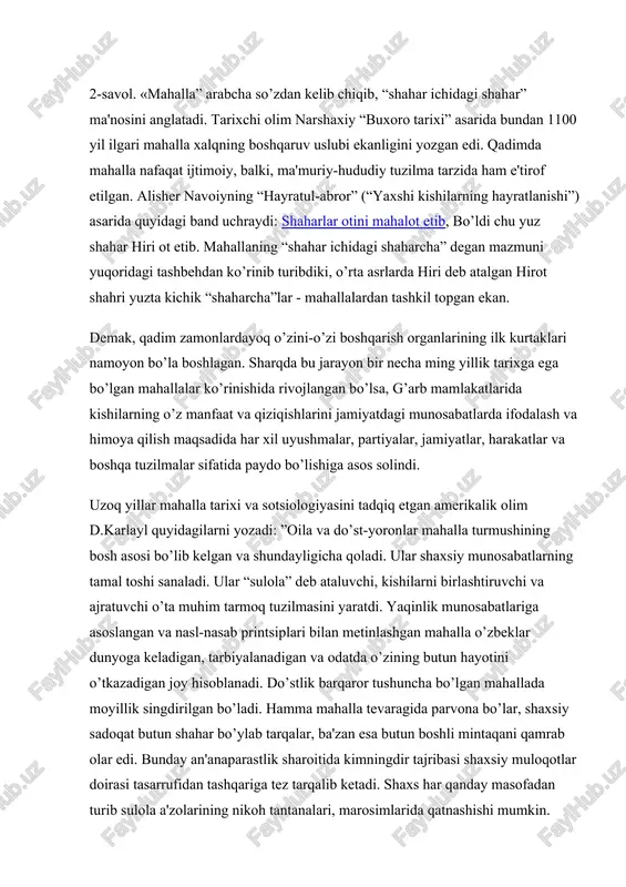 nishi”) asarida quyidagi band uchraydi: shaharlar otini mahalot etib, bo’ldi chu yuz shahar hiri ot etib. mahallaning “shahar ichidagi shaharcha” degan mazmuni yuqoridagi tashbehdan ko’rinib turibdiki, o’rta asrlarda hiri deb atalgan hirot shahri yuzta kichik “shaharcha”lar - mahallalardan tashkil topgan ekan. demak, qadim zamonlardayoq o’zini-o’zi boshqarish organlarining ilk kurtaklari namoyon bo’la boshlagan. sharqda bu jarayon bir necha ming yillik tarixga ega bo’lgan mahallalar ko’rinishida rivojlangan bo’lsa, g’arb mamlakatlarida kishilarning o’z manfaat va qiziqishlarini jamiyatdagi munosabatlarda ifodalash va himoya qilish maqsadida har xil uyushmalar, partiyalar, jamiyatlar, harakatlar va boshqa tuzilmalar sifatida paydo bo’lishiga asos solindi. uzoq yillar mahalla tarixi va sotsiologiyasini tadqiq etgan amerikalik olim d.karlayl quyidagilarni yozadi: ”oila va do’st-yoronlar mahalla turmushining bosh asosi bo’lib kelgan va shundayligicha qoladi. ular shaxsiy munosabatlarning tamal toshi sanaladi. ular “sulola” deb ataluvchi, kishilarni birlashtiruvchi va ajratuvchi o’ta muhim tarmoq tuzilmasini yaratdi. yaqinlik munosabatlariga asoslangan va nasl-nasab printsiplari bilan metinlashgan mahalla o’zbeklar dunyoga keladigan, …