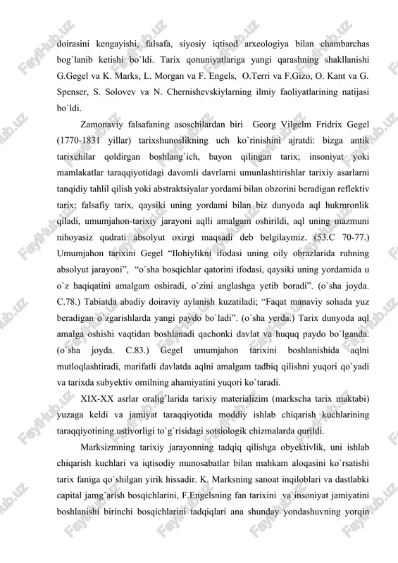m oshiradi, o`zini anglashga yetib boradi”. (o`sha joyda. c.78.) tabiatda abadiy doiraviy aylanish kuzatiladi; “faqat manaviy sohada yuz beradigan o`zgarishlarda yangi paydo bo`ladi”. (o`sha yerda.) tarix dunyoda aql amalga oshishi vaqtidan boshlanadi qachonki davlat va huquq paydo bo`lganda. (o`sha joyda. c.83.) gegel umumjahon tarixini boshlanishida aqlni mutloqlashtiradi, marifatli davlatda aqlni amalgam tadbiq qilishni yuqori qo`yadi va tarixda subyektiv omilning ahamiyatini yuqori ko`taradi. xix-xx asrlar oralig`larida tarixiy materializim (markscha tarix maktabi) yuzaga keldi va jamiyat taraqqiyotida moddiy ishlab chiqarish kuchlarining taraqqiyotining ustivorligi to`g`risidagi sotsiologik chizmalarda qurildi. marksizmning tarixiy jarayonning tadqiq qilishga obyektivlik, uni ishlab chiqarish kuchlari va iqtisodiy munosabatlar bilan mahkam aloqasini ko`rsatishi tarix faniga qo`shilgan yirik hissadir. k. marksning sanoat inqiloblari va dastlabki capital jamg`arish bosqichlarini, f.engelsning fan tarixini va insoniyat jamiyatini boshlanishi birinchi bosqichlarini tadqiqlari ana shunday yondashuvning yorqin namunalaridir. k. marksning tarix falsafasiga qo`shgan hissasini fransuz tarix maktabining yetakchisi f. brodel shunday tan oldi “marksning dahosi uni taffakkurining …