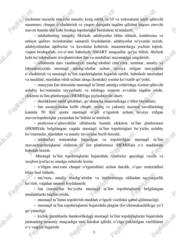 muddati o‘tgach vazifalar qabul qilinmasligi; ­ mustaqil ta’lim topshiriqlarini bajarishda plagiat (ko‘chirmakashlik)ga yo‘l qo‘ymasligi; ­ kichik guruhlarda hamkorlikdagi mustaqil ta’lim topshiriqlarini bajarishda jamoaning umumiy maqsadiga mos harakat qilishi, o‘ziga yuklatilgan vazifalarni o‘z vaqtida bajarishi. 6 iv. mustaqil ta’lim topshiriqlarining shakli va hajmi talabalar mustaqil ta’lim topshiriqlarining shakli va hajmini belgilashda quyidagi jihatlar e'tiborga olinishi lozim: ­ o‘qish bosqichi va ta’lim shakli; ­ muayyan fanning o‘ziga xos xususiyati va o‘zlashtirishdagi murakkablik darajasi; ­ fanning axborot manbalari bilan ta'minlanganlik darajasi; ­ mustaqil ta’lim uchun beriladigan topshiriqlarning shakli, mazmuni, hajmi, murakkablik darajasi “izchillik”, “soddadan murakkabga” tamoyillariga muvofiq berilishi lozim. mustaqil ta’limni tashkil etishda fanning xususiyatini inobatga olgan holda quyidagi shakllardan foydalanish tavsiya etiladi: ­ mavzu yuzasidan tahliliy ma’lumot (esse) tayyorlash; ­ hisoblash-chizma mustaqil ishini bajarish; ­ badiiy-ijodiy ishni bajarish; kurs ishi (loyihasi)ni bajarish; ­ aniq mavzu bo‘yicha tahliliy taqdimot (prezentatsiya) tayyorlash; ­ berilgan masalaga aniq yechim topish va uni tahlil etish; ­ berilgan …