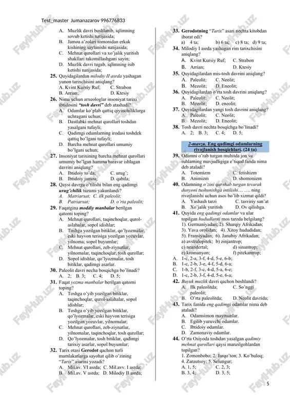 to’da; c. urug’; b. ibtidoiy jamoa; d. qabila; 28. qaysi davrga o’tilishi bilan eng qadimgi urug’chilik tuzumi yakunlandi? a. matriarxat; c. ilk paleolit; b. patriarxat; d. o’rta paleolit; 29. faqatgina moddiy manbalar berilgan qatorni toping? a. mehnat qurollari, taqinchoqlar, qurol-aslahalar, sopol idishlar; b. toshga yozilgan bitiklar, qo’lyozmalar, eski hayvon terisiga yozilgan yozuvlar, yilnoma; sopol buyumlar; c. mehnat qurollari, zeb-ziynatlar, yilnomalar, taqinchoqlar, tosh qurollar; d. sopol idishlar, qo’lyozmalar, tosh bitiklar, qadimgi asarlar. 30. paleolit davri necha bosqichga bo’linadi? a. 2; b. 3; c. 4; d. 5; 31. faqat yozma manbalar berilgan qatorni toping? a. toshga o’yib yozilgan bitiklar, taqinchoqlar, qurol-aslahalar, sopol idishlar; b. toshga o’yib yozilgan bitiklar, qo’lyozmalar, eski hayvon terisiga yozilgan yozuvlar, yilnomalar; c. mehnat qurollari, zeb-ziynatlar, yilnomalar, taqinchoqlar, tosh qurollar; d. qo’lyozmalar, tosh bitiklar, qadimgi tarixiy asarlar, sopol buyumlar; 32. tarix otasi gerodot qachon turli mamlakatlarga sayohat qilib o’zining “tarix” asarini yozadi? a. mil.av. vi asrda; c. mil.avv. i …