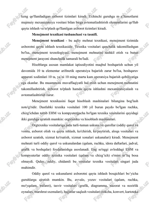 i) kiradi. menejment mehnati turli oddiy qurol va uskunalardan (qalam, ruchka, idora daftarlari, jadval, grafik va boshqalar) foydalanishga asoslanadi. eng so'nggi avloddagi ehm va kompyuterlar oddiy texnika vositalari (qalam va chizg’ich) o'rnini to’liq bosa olmaydi. qulay, oddiy, chidamli bu vositalar texnika vositalari singari juda muhimdir. oddiy qurol va uskunalarni axborotni qayta ishlash bosqichlari bo’yicha guruhlarga ajratish mumkin. bu, avvalo, yozuv vositalari (qalam, ruchka, mo'yqalam, trafaret), tasvir vositalari (grafik, diagramma, nazorat va nozirlik oynalari, marshrut sxemalari), hujjatlar saqlash vositalari (tokcha, konvert, kartoteka va h.k.), axborot qabul qilish va mustahkamlash vositalari (tarozi, soat, hisob mashinasi, o'lchov vositalari, ko'chiruvchi mashinalar), aloqa vositalari (telefon, as, rahbar va dispetcher kommutatori, radio aloqa, radiofon, signal uskunalari, ovoz berish uskunalari), axborot uzatuvchilar (ovoz, nur, kartochka, oyna, metall), menejment mashinalarida qo'llaniladigan axborot uzatuvchilar (disklar, qog'oz). axborot - menejment uchun zaruriy xabar va m a’lumotlar majmuidir. axborotsiz menejment bo'lmaydi. boshqaruvchi va boshqariluvchi tizimlar o'rtasidagi bog'iiqlik shakllari ishlab chiqarish axborotlaridir. …