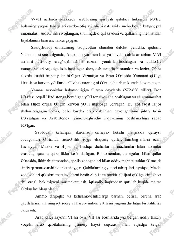 quraysh zodagonlari o`rtasida sudxo`rlik avjga chiqqan; qullar, kambag`allarni ezish kuchaygan makka va hijozning boshqa shaharlarida mazlumlar bilan zolimlar orasidagi qarama-qarshiliklar keskinlashgan. bir tomondan, qul egalari bilan qullar o`rtasida, ikkinchi tomondan, qabila zodoganlari bilan oddiy mehnatkashlar o`rtasida sinfiy qarama-qarshiliklar kuchaygan. qabilalarning yuqori tabaqalari, ayniqsa, makka zodagonlari qo`shni mamlakatlarni bosib olib katta boylik, o`ljani qo`lga kiritish va shu orqali hokimiyatni mustahkamlash, iqtisodiy inqirozdan qutilish haqida tez-tez o`ylay boshlaganlar. ammo tarqoqlik va kelishmovchiliklarga barham berish, barcha arab qabilalarini, ularning iqtisodiy va harbiy imkoniyatlarini yagona davlatga birlashtirish zarur edi. arab xalqi hayotni vi asr oxiri vii asr boshlarida yuz bergan jiddiy tarixiy voqelar arab qabilalarining ijtimoiy hayot taqozasi bilan vujudga kelgan markazlashishga intilishga undagan. islom ayni shu intilishni o`zida aks ettirgan g`oya, mafkura sifatida yuzaga kelgan, markazlashgan arab davlatining vujudga kelishi, qo`shni malakatlarning bosib olinishi, arab xalifaligining kengayishi jarayonida kuchli g`oyaviy qurol sifatida xizmat qilgan. markaziy va sharqiy arabiston yarim oroli sahrolarida yashagan arab …