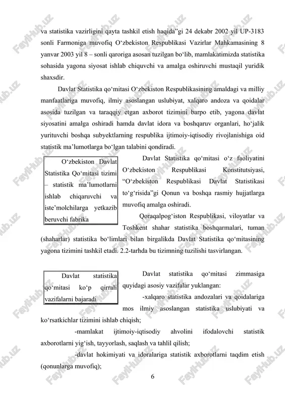 at statistikasi to‘g‘risida”gi qonun va boshqa rasmiy hujjatlarga muvofiq amalga oshiradi. qoraqalpog‘iston respublikasi, viloyatlar va toshkent shahar statistika boshqarmalari, tuman (shaharlar) statistika bo‘limlari bilan birgalikda davlat statistika qo‘mitasining yagona tizimini tashkil etadi. 2.2-tarhda bu tizimning tuzilishi tasvirlangan. davlat statistika qo‘mitasi ko‘p qirrali vazifalarni bajaradi davlat statistika qo‘mitasi zimmasiga quyidagi asosiy vazifalar yuklangan: -xalqaro statistika andozalari va qoidalariga mos ilmiy asoslangan statistika uslubiyati va ko‘rsatkichlar tizimini ishlab chiqish; -mamlakat ijtimoiy-iqtisodiy ahvolini ifodalovchi statistik axborotlarni yig‘ish, tayyorlash, saqlash va tahlil qilish; -davlat hokimiyati va idoralariga statistik axborotlarni taqdim etish (qonunlarga muvofiq); -respublikadagi ijtimoiy-iqtisodiy jarayonlarni aks ettiruvchi statistik ko‘rsatkichlarning haqqoniyligi, xolisligi, tezkorligi, barqarorligi va o‘zaro bog‘liqligini ta’minlash; -xorijiy davlatlar statistika xizmatlari va xalqaro statistika tashkilotlari bilan statistika axborotlarini elektron ayri boshlashni amalga oshirish hamda axborotlar to‘plab borish; -respublikada yagona statistik axborotlar makonini shakllantirish va qo‘llab quvvatlash; -milliy hisoblamalar tizimi va yakuniy iqtisodiy ko‘rsatkichlarni, ularga bo‘lgan talabga e’tiboran, ishlab chiqish hamda respublikada statistika tizimini …