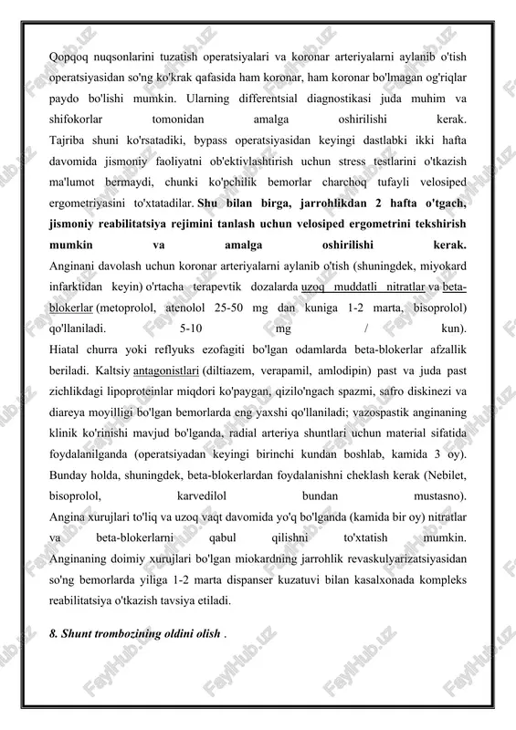 rgometriyasini to'xtatadilar. shu bilan birga, jarrohlikdan 2 hafta o'tgach, jismoniy reabilitatsiya rejimini tanlash uchun velosiped ergometrini tekshirish mumkin va amalga oshirilishi kerak. anginani davolash uchun koronar arteriyalarni aylanib o'tish (shuningdek, miyokard infarktidan keyin) o'rtacha terapevtik dozalarda uzoq muddatli nitratlar va beta-blokerlar (metoprolol, atenolol 25-50 mg dan kuniga 1-2 marta, bisoprolol) qo'llaniladi. 5-10 mg / kun). hiatal churra yoki reflyuks ezofagiti bo'lgan odamlarda beta-blokerlar afzallik beriladi. kaltsiy antagonistlari (diltiazem, verapamil, amlodipin) past va juda past zichlikdagi lipoproteinlar miqdori ko'paygan, qizilo'ngach spazmi, safro diskinezi va diareya moyilligi bo'lgan bemorlarda eng yaxshi qo'llaniladi; vazospastik anginaning klinik ko'rinishi mavjud bo'lganda, radial arteriya shuntlari uchun material sifatida foydalanilganda (operatsiyadan keyingi birinchi kundan boshlab, kamida 3 oy). bunday holda, shuningdek, beta-blokerlardan foydalanishni cheklash kerak (nebilet, bisoprolol, karvedilol bundan mustasno). angina xurujlari to'liq va uzoq vaqt davomida yo'q bo'lganda (kamida bir oy) nitratlar va beta-blokerlarni qabul qilishni to'xtatish mumkin. anginaning doimiy xurujlari bo'lgan miokardning jarrohlik revaskulyarizatsiyasidan so'ng …