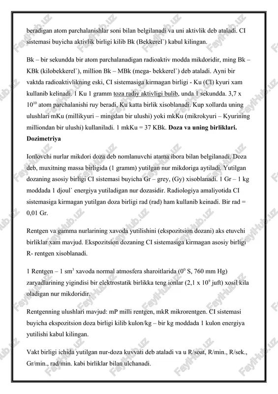 g eski, ci sistemasiga kirmagan birligi - ku (ci) kyuri xam kullanib kelinadi. 1 ku 1 gramm toza radiy aktivligi bulib, unda 1 sekundda. 3,7 x 1010 atom parchalanishi ruy beradi, ku katta birlik xisoblanadi. kup xollarda uning ulushlari mku (millikyuri – mingdan bir ulushi) yoki mkku (mikrokyuri – kyurining milliondan bir ulushi) kullaniladi. 1 mkku = 37 kbk. doza va uning birliklari. dozimetriya ionlovchi nurlar mikdori doza deb nomlanuvchi atama ibora bilan belgilanadi. doza deb, muxitning massa birligida (1 gramm) yutilgan nur mikdoriga aytiladi. yutilgan dozaning asosiy birligi ci sistemasi buyicha gr – grey, (gy) xisoblanadi. 1 gr – 1 kg moddada 1 djoul` energiya yutiladigan nur dozasidir. radiologiya amaliyotida ci sistemasiga kirmagan yutilgan doza birligi rad (rad) ham kullanib keinadi. bir rad = 0,01 gr. rentgen va gamma nurlarining xavoda yutilishini (ekspozitsion dozani) aks etuvchi birliklar xam mavjud. ekspozitsion dozaning ci sistemasiga kirmagan asosiy birligi r- rentgen xisoblanadi. …