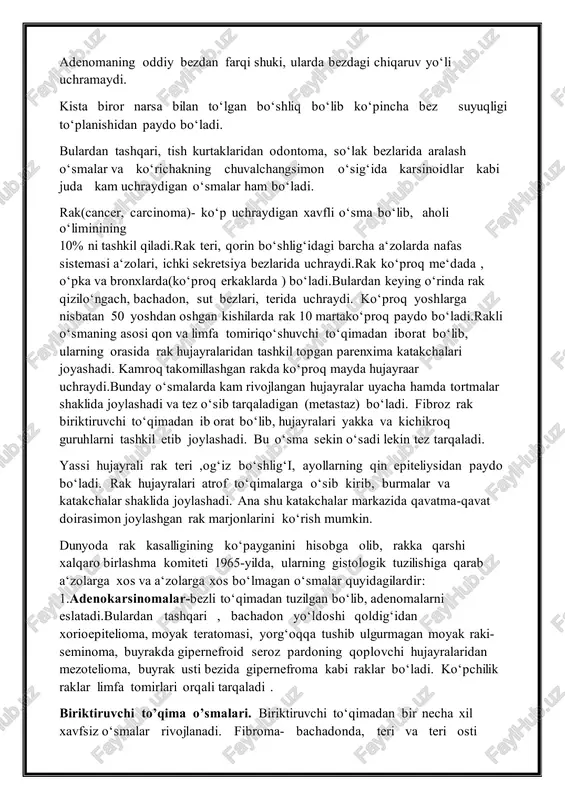 ― qo‘shilishidan kelib chiqadi.masalan: suyak o‘smasi osteoma, tomir o‘smasi angioma va hokazo deb ataladi. xavfli o‘smalar ham turlichanom bilan belgilanadi. epitelial to‘qima o‘smasi ―rak‖(cancer, carcinoma), biriktiruvchi toqima o‘smalari ―sarcoma‖ deb ataladi.carkoma turlicha bo‘lib, suyak o‘smas i osteosarcoma, boylamlar o‘smasi- xondrosarkoma , muskullar o‘smasi miosarkoma ba h. k. epiteliydan paydo bo‘lgan xavfsiz o‘smalar papillomalar, adenomalar va kistalardir. papillomalar teri va shilliqpardalarning qoplovchi epiteliysidan so‘rg‘ichsimon shoxlanadigan darxtga o‘xshab o‘sadi. so‘rg‘ich tashqi tomoni bir yoki bir necha qavatepiteliydan qoplangan bo‘lib, uning asosi qon, limfa tomirli va nerv tolali biriktiruvchi to‘qimadan tuzilgan bo‘ladi. teri papilloma ( so‘gal) lari yassi epiteliy bilan qoplangan bo‘lib, ichak, me‘da va ovoz bpylamlari, bachadon hamda qovuqdagi shilliq parda papillomalari poliplar deb ataladi. adenomalar- bez epiteliysidan rivojlanib, me‘da, bachadon shilliq pardalari, sut bezi va qalqonsimon bezlarda uchraydi. ular tuzilishi bilan o‘zi hosil bo‘lgan bezga o‘xshaydi. ba‘zida o‘smaning bezli to‘qimalari orasida biriktiruvchi to‘qima tolalari kuchli rivojlangan bo‘ladi.bunday o‘smalarga fibroadenomalar deyiladi.odatda , …