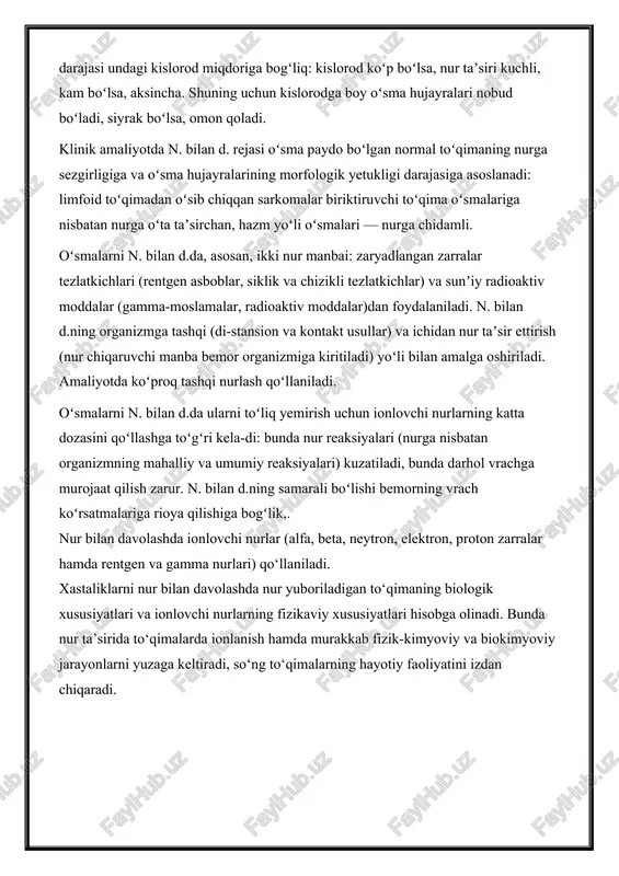 igi darajasiga asoslanadi: limfoid toʻqimadan oʻsib chiqqan sarkomalar biriktiruvchi toʻqima oʻsmalariga nisbatan nurga oʻta taʼsirchan, hazm yoʻli oʻsmalari — nurga chidamli. oʻsmalarni n. bilan d.da, asosan, ikki nur manbai: zaryadlangan zarralar tezlatkichlari (rentgen asboblar, siklik va chizikli tezlatkichlar) va sunʼiy radioaktiv moddalar (gamma-moslamalar, radioaktiv moddalar)dan foydalaniladi. n. bilan d.ning organizmga tashqi (di-stansion va kontakt usullar) va ichidan nur taʼsir ettirish (nur chiqaruvchi manba bemor organizmiga kiritiladi) yoʻli bilan amalga oshiriladi. amaliyotda koʻproq tashqi nurlash qoʻllaniladi. oʻsmalarni n. bilan d.da ularni toʻliq yemirish uchun ionlovchi nurlarning katta dozasini qoʻllashga toʻgʻri kela-di: bunda nur reaksiyalari (nurga nisbatan organizmning mahalliy va umumiy reaksiyalari) kuzatiladi, bunda darhol vrachga murojaat qilish zarur. n. bilan d.ning samarali boʻlishi bemorning vrach koʻrsatmalariga rioya qilishiga bogʻlik,. nur bilan davolashda ionlovchi nurlar (alfa, beta, neytron, elektron, proton zarralar hamda rentgen va gamma nurlari) qo‘llaniladi. xastaliklarni nur bilan davolashda nur yuboriladigan to‘qimaning biologik xususiyatlari va ionlovchi nurlarning fizikaviy xususiyatlari hisobga …