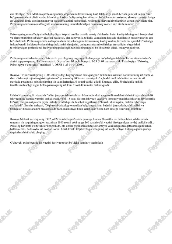 ining sub'ektiv qiyofasi egallaydi, ular adekvatlik, to'liqlik va ma'lum darajada shakllanish xususiyatlariga ega bo'lishi kerak. professiogramma nafaqat ma'lum bir sohadagi mutaxassisning kasbiy muhim fazilatlarini ajratib ko'rsatishga imkon beradi, balki professionalning shakllanish darajasini, uning malakasini oshirishga tayyorligini o'rganishni ta'minlaydigan professional faoliyatining psixologik tuzilishining modeli bo'lib xizmat qiladi. muayyan faoliyat. professiogrammadan tashqari, bitiruvchi psixologning tayyorgarlik darajasiga qo‘yiladigan talablar ta’lim standartida o‘z aksini topgan (qarang. ta’lim standarti. oliy ta’lim. ikkinchi bosqich. 1-23 01 04 mutaxassislik. psixologiya. “psixolog. psixologiya o‘qituvchisi” malakasi. ". osrb 1-23 01 04-2008). rossiya ta'lim vazirligining 01.03.2004 yildagi buyrug'i bilan tasdiqlangan "ta'lim muassasalari xodimlarining ish vaqti va dam olish vaqti rejimi to'g'risidagi nizom" ga muvofiq. 945-sonli qaroriga ko'ra, besh kunlik ish haftasi uchun bir xil stavkada pedagogik psixologlarning ish vaqti haftasiga 36 soatni tashkil qiladi. shunday qilib, 30 daqiqalik tushlik tanaffusini hisobga olgan holda psixologning ish kuni 7 soat 42 minutni tashkil qiladi. ushbu nizomning 8.1-bandida "ta'lim jarayoni ishtirokchilari bilan individual …