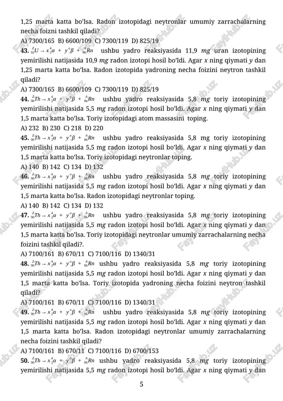 10,9 mg radon izotopi hosil bo’ldi. agar x ning qiymati y dan 1,25 marta katta bo’lsa. radon izotopida yadroning necha foizini neytron tashkil qiladi? a) 7300/165 b) 6600/109 c) 7300/119 d) 825/19 44. ushbu yadro reaksiyasida 5,8 mg toriy izotopining yemirilishi natijasida 5,5 mg radon izotopi hosil bo’ldi. agar x ning qiymati y dan 1,5 marta katta bo’lsa. toriy izotopidagi atom massasini toping. a) 232 b) 230 c) 218 d) 220 45. ushbu yadro reaksiyasida 5,8 mg toriy izotopining yemirilishi natijasida 5,5 mg radon izotopi hosil bo’ldi. agar x ning qiymati y dan 1,5 marta katta bo’lsa. toriy izotopidagi neytronlar toping. a) 140 b) 142 c) 134 d) 132 46. ushbu yadro reaksiyasida 5,8 mg toriy izotopining yemirilishi natijasida 5,5 mg radon izotopi hosil bo’ldi. agar x ning qiymati y dan 1,5 marta katta bo’lsa. radon izotopidagi neytronlar toping. a) 140 b) 142 c) 134 d) 132 47. ushbu yadro …