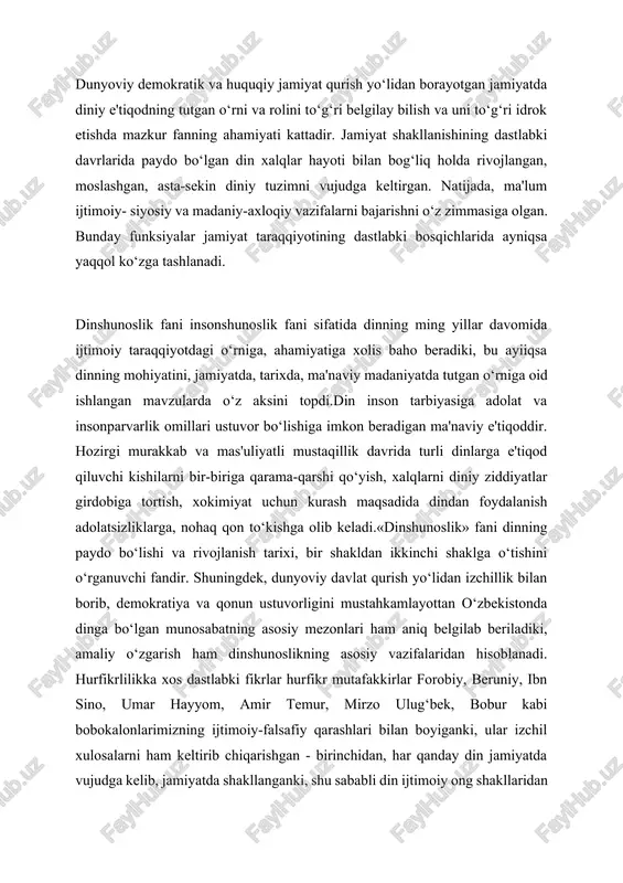 ‘bek, bobur kabi bobokalonlarimizning ijtimoiy-falsafiy qarashlari bilan boyiganki, ular izchil xulosalarni ham keltirib chiqarishgan - birinchidan, har qanday din jamiyatda vujudga kelib, jamiyatda shakllanganki, shu sababli din ijtimoiy ong shakllaridan biridir: ikkinchidan, diniy tasavvur va e'tiqodlar jamiyat taraqqiyotining muayyan ijtimoiy sharoitlar ta'sirida turli-tuman shakl va ko‘rinish kasb etgan: uchinchidan, ibtidoiy din tasavvurlaridan tortib jahon dinlarigacha bo‘lgan dinlar taraqqiyoti evolyutsiyasini e'tirof etish dinshunoslik haqida to‘g‘ri xulosa chiqarish imkoniyatini beradi. dinshunoslik fani falsafa, tarix, adabiyot, pedagogika, psixologiya, etnografiya, etika, sotsiologiya kabi fanlar bilan bog‘liq.fan chiqargan ilmiy xulosalarni talabalar ongiga yetkazish, ularda falsafiy dunyoqarashni kengaytirish, din muammosi bo‘yicha ilmiy erkin fikr yuritish, diniy. manbalarni o‘rganish va ular bo‘yicha ob'ektiv xulosalar chiqarishda dinshunoslik fanining ahamiyati kattadir.ma'lumki, falsafa va boshqa fanlar singari dinshunoslik ham dunyoqarash bilan bog‘liq. u shaxsda diniy e'tiqodni paydo bo‘lishi, yashashdan boshlab, jamiyat taraqqiyotidagi evolyutsiyasi va uning hissiyotiga ta'sirini ilmiy jihatdan o‘rganadi. dinshunoslik o‘ziga xos ilmiy ta'rif berish bilan birga uning ijtimoiy, …