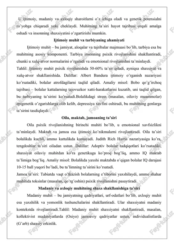 ishni ta’minlaydi. tahlil: ijtimoiy muhit psixik rivojlanishda 50-60% ta’sir qiladi, ayniqsa shaxsiyat va xulq-atvor shakllanishida. dalillar: albert bandura ijtimoiy o’rganish nazariyasi ko’rsatadiki, bolalar atrofdagilarni taqlid qiladi. amaliy misol: bobo qo’g’irchoq tajribasi – bolalar kattalarning tajovuzkor xatti-harakatlarini kuzatib, uni taqlid qilgan, bu tarbiyaning ta’sirini ko’rsatadi.bolalikdagi stress (masalan, oilaviy muammolar) epigenetik o’zgarishlarga olib kelib, depressiya xavfini oshiradi, bu muhitning genlarga ta’sirini tasdiqlaydi. oila, maktab, jamoaning ta’siri oila psixik rivojlanishning birinchi muhiti bo’lib, u emotsional xavfsizlikni ta’minlaydi. maktab va jamoa esa ijtimoiy ko’nikmalarni rivojlantiradi. oila ta’siri bolalikda kuchli, ammo kattalikda kamayadi. judith rich harris nazariyasiga ko’ra, tengdoshlar ta’siri oiladan ustun. dalillar: adoptiv bolalar tadqiqotlari ko’rsatadiki, shaxsiyat oilaviy muhitdan ko’ra genetikaga ko’proq bog’liq, ammo iq maktab ta’limiga bog’liq. amaliy misol: bolalikda yaxshi maktabda o’qigan bolalar iq darajasi 10-15 ball yuqori bo’ladi, bu ta’limning ta’sirini ko’rsatadi. jamoa ta’siri: tabiatda vaqt o’tkazish bolalarning e’tiborini yaxshilaydi, ammo shahar muhitida toksinlar (masalan, qo’rg’oshin) psixik rivojlanishni pasaytiradi. madaniy va …