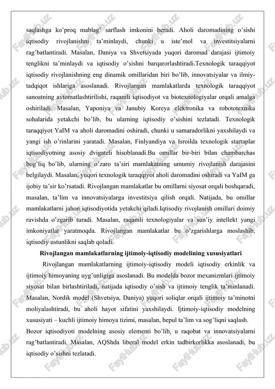 lib, bu ularning iqtisodiy o’sishini tezlatadi. texnologik taraqqiyot yaim va aholi daromadini oshiradi, chunki u samaradorlikni yaxshilaydi va yangi ish o’rinlarini yaratadi. masalan, finlyandiya va isroilda texnologik startaplar iqtisodiyotning asosiy dvigateli hisoblanadi.bu omillar bir-biri bilan chambarchas bog’liq bo’lib, ularning o’zaro ta’siri mamlakatning umumiy rivojlanish darajasini belgilaydi. masalan, yuqori texnologik taraqqiyot aholi daromadini oshiradi va yaim ga ijobiy ta’sir ko’rsatadi. rivojlangan mamlakatlar bu omillarni siyosat orqali boshqaradi, masalan, ta’lim va innovatsiyalarga investitsiya qilish orqali. natijada, bu omillar mamlakatlarni jahon iqtisodiyotida yetakchi qiladi.iqtisodiy rivojlanish omillari doimiy ravishda o’zgarib turadi. masalan, raqamli texnologiyalar va sun’iy intellekt yangi imkoniyatlar yaratmoqda. rivojlangan mamlakatlar bu o’zgarishlarga moslashib, iqtisodiy ustunlikni saqlab qoladi. rivojlangan mamlakatlarning ijtimoiy-iqtisodiy modelining xususiyatlari rivojlangan mamlakatlarning ijtimoiy-iqtisodiy modeli iqtisodiy erkinlik va ijtimoiy himoyaning uyg’unligiga asoslanadi. bu modelda bozor mexanizmlari ijtimoiy siyosat bilan birlashtiriladi, natijada iqtisodiy o’sish va ijtimoiy tenglik ta’minlanadi. masalan, nordik model (shvetsiya, daniya) yuqori soliqlar orqali ijtimoiy ta’minotni moliyalashtiradi, bu aholi hayot …