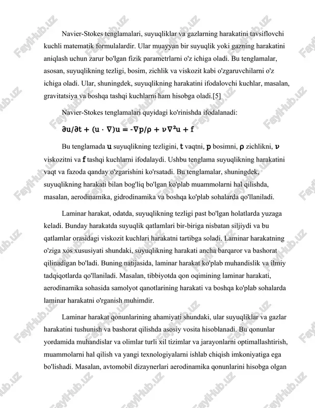 chun ularning shaklini optimallashtirishlari mumkin.[6] bundan tashqari, navier-stokes tenglamalari yordamida suyuqliklarning harakatini simulyatsiya qilish va modellashtirish ham mumkin. bu, masalan, gidravlika tizimlarining samaradorligini oshirish, suv ta'minoti va drenaj tizimlarining ishlashini yaxshilash uchun muhimdir. laminar harakat qonunlari, shuningdek, tibbiyotda qon oqimi va uning harakatini o'rganishda ham qo'llaniladi. qon oqimining laminar harakati, qon tomirlarining shakli va tuzilishi bilan bog'liq holda, tibbiy muammolarni hal qilishda muhim rol o'ynaydi.[1][4] laminar harakat qonunlari, shuningdek, turli xil ilmiy tadqiqotlar va tajribalar uchun asos bo'lib xizmat qiladi. ular yordamida olimlar suyuqliklar va gazlar harakatining nazariy asoslarini o'rganish, yangi nazariyalar ishlab chiqish va mavjud nazariyalarni takomillashtirish imkoniyatiga ega bo'lishadi. laminar harakat qonunlari, shuningdek, ilmiy va muhandislik tadqiqotlarida foydalaniladigan ko'plab matematik modellarni yaratishda ham muhim ahamiyatga ega. navier-stokes tenglamalarining yechimi ko'plab amaliy muammolarni hal qilishda yordam beradi. ular yordamida suyuqlikning harakati, bosim taqsimoti, zichlik va boshqa fizik parametrlar aniqlanadi. bunday yechimlar, masalan, aerodinamika, gidravlika, kimyo va boshqa sohalarda qo'llaniladi. …