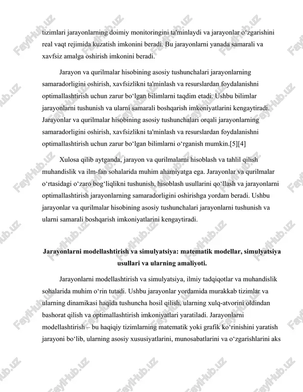 at qilish va optimallashtirish imkoniyatlari yaratiladi. jarayonlarni modellashtirish – bu haqiqiy tizimlarning matematik yoki grafik ko‘rinishini yaratish jarayoni bo‘lib, ularning asosiy xususiyatlarini, munosabatlarini va o‘zgarishlarini aks ettiradi. simulyatsiya esa bu modellar asosida tizimning xulq-atvorini kuzatish va tahlil qilish uchun foydalaniladigan usuldir. matematik modellar jarayonlarni modellashtirishning asosiy vositasidir. ular tizimning muhim parametrlarini va ularning o‘zaro ta'sirini ifodalaydi. matematik modellar ko‘pincha differensial tenglamalar, algebraik tenglamalar yoki probabilistik modellar shaklida bo‘ladi. masalan, fizik jarayonlarni ifodalash uchun differensial tenglamalar ishlatiladi. ular tizimning vaqt o‘tishi bilan qanday o‘zgarishini ko‘rsatadi. algebraik tenglamalar esa ko‘proq stasionar jarayonlar uchun qo‘llaniladi, bu jarayonlar vaqt o‘tishi bilan o‘zgarishsiz qoladi. probabilistik modellar esa tasodifiy jarayonlarni tahlil qilishda qo‘llaniladi, bu esa tizimdagi noaniqliklarni hisobga olish imkonini beradi.[4][1] jarayonlarni modellashtirishda birinchi qadam – tizimning asosiy elementlarini aniqlash va ularning o‘zaro munosabatlarini belgilashdir. bu jarayonda tizimning kirish, chiqish va ichki parametrlarini aniqlash muhimdir. kirish parametrlar tizimga ta'sir etuvchi omillarni, chiqish parametrlar esa tizimning natijalarini …