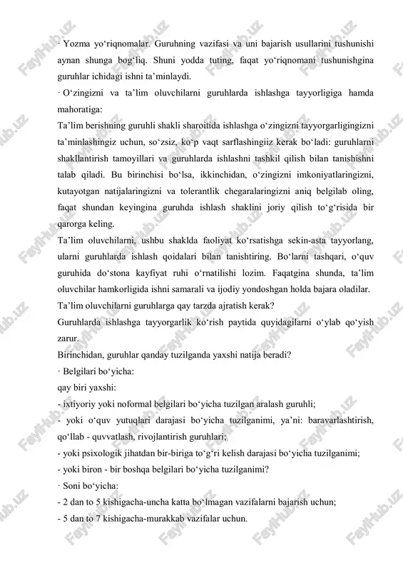 holda bajara oladilar. ta’lim oluvchilarni guruhlarga qay tarzda ajratish kerak? guruhlarda ishlashga tayyorgarlik ko‘rish paytida quyidagilarni o‘ylab qo‘yish zarur. birinchidan, guruhlar qanday tuzilganda yaxshi natija beradi? · belgilari bo‘yicha: qay biri yaxshi: - ixtiyoriy yoki noformal belgilari bo‘yicha tuzilgan aralash guruhli; - yoki o‘quv yutuqlari darajasi bo‘yicha tuzilganimi, ya’ni: baravarlashtirish, qo‘llab - quvvatlash, rivojlantirish guruhlari; - yoki psixologik jihatdan bir-biriga to‘g‘ri kelish darajasi bo‘yicha tuzilganimi; - yoki biron - bir boshqa belgilari bo‘yicha tuzilganimi? · soni bo‘yicha: - 2 dan to 5 kishigacha-uncha katta bo‘lmagan vazifalarni bajarish uchun; - 5 dan to 7 kishigacha-murakkab vazifalar uchun. · vaqt bo‘yicha: kichik guruhlar, belgilagan vazifani bajarish uchun qancha vaqt ajratilgan bo‘lsa, shuncha vaqt faoliyat ko‘rsatadi. albatta, agar muammoli tadqiqot qilish kerak bo‘lgan vazifa qo‘yilsa, uni bajarish uchun bir nechta o‘quv mashg‘uloti kerak bo‘ladi. demak, guruhlar ham bir nechta darslarda faoliyat ko‘rsatib, vazifa bajarilgach, hisobot beradilar va guruhlar sifatida faoliyatini to‘xtatadi. ikkinchidan, ta’lim …