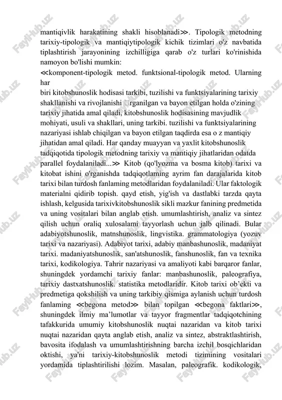 lagan bilimlami tipologik metodning o’zi uning yuqorida aytib o’tilgan mavjudlik darajalarining har birida yana bir jihatdan tiplashtiradi. tipologik metod o’z mavjudligining tarixiy-tipologik kitobshunoslik metodi va mantiqiy-tipologik metod kabi umumiy shakllarining dialektik birligi hisoblanadi. ulaming o’xshashligi va farqlari ilmiy bilishda tarixiylik va mantiqiylikning dialektikasini aks ettiradi. uning mohiyati tarixiylik va mantiqiylikning birligi printsipida ifodalanadi: ≪tarixiy yondashuv nafaqat o'rganilayotgan hodisani bilishda aks ettirishni, balki bir-birining o'rniga keluvchi hodisalar. ob'ekt shakllanishi va rivojlanishining bir bosqichidan boshqa bosqichiga o’tishni belgilovchi qonunlar o'rtasidagi muhim aloqalarni aniqlashni ham nazarda tutadi; shu sababli dialektik metoddagi tarixiylik mantiqiylikni istisno etmaydi. balki u bilan uyg'un aloqada bo'ladi. bu erda tarixiylik tasodiflardan xoli. tarixiy jarayon qonuniga muvofiq to'g'rilangan o'rinishda amal qiladi. u o'rganilayotgan ob’ektning shakllanish va rivojlanish jarayonida namoyon bo’lgan muhim aloqalar va munosabatlami aks ettiruvchi mantiqivlik harakatining shakli hisoblanadi≫. tipologik metodning tarixiy-tipologik va mantiqiytipologik kichik tizimlari o'z navbatida tiplashtirish jarayonining izchilligiga qarab o'z turlari ko'rinishida namoyon bo'lishi mumkin: ≪komponent-tipologik …