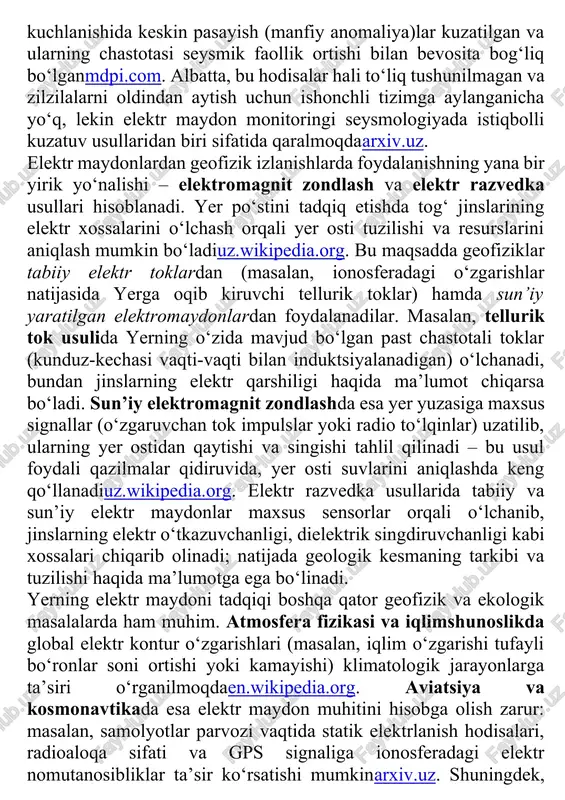 a elektr maydon potentsial “xabarchi” vazifasini o‘tashi mumkin degan ilmiy taxminlar mavjud. zilzilalardan oldin yer po‘stida sodir bo‘ladigan mexanik kuchlanishlar va yoriqlardan gaz (masalan, radon) chiqishi havoni ionlashtirib, mahalliy elektr maydonini o‘zgartirishi mumkin. ko‘plab ilmiy kuzatishlar zilzila arafasida havo elektr maydonida noodatiy og‘ishlar, anomaliyalar paydo bo‘lishini qayd etganmdpi.com. masalan, 1966-yilda yaponiyaning matsushiro stansiyasida zilzila sodir bo‘lishidan avval elektr maydon kuchlanishida keskin pasayish (manfiy anomaliya)lar kuzatilgan va ularning chastotasi seysmik faollik ortishi bilan bevosita bog‘liq bo‘lganmdpi.com. albatta, bu hodisalar hali to‘liq tushunilmagan va zilzilalarni oldindan aytish uchun ishonchli tizimga aylanganicha yo‘q, lekin elektr maydon monitoringi seysmologiyada istiqbolli kuzatuv usullaridan biri sifatida qaralmoqdaarxiv.uz. elektr maydonlardan geofizik izlanishlarda foydalanishning yana bir yirik yo‘nalishi – elektromagnit zondlash va elektr razvedka usullari hisoblanadi. yer po‘stini tadqiq etishda tog‘ jinslarining elektr xossalarini o‘lchash orqali yer osti tuzilishi va resurslarini aniqlash mumkin bo‘ladiuz.wikipedia.org. bu maqsadda geofiziklar tabiiy elektr toklardan (masalan, ionosferadagi o‘zgarishlar natijasida yerga oqib kiruvchi tellurik …