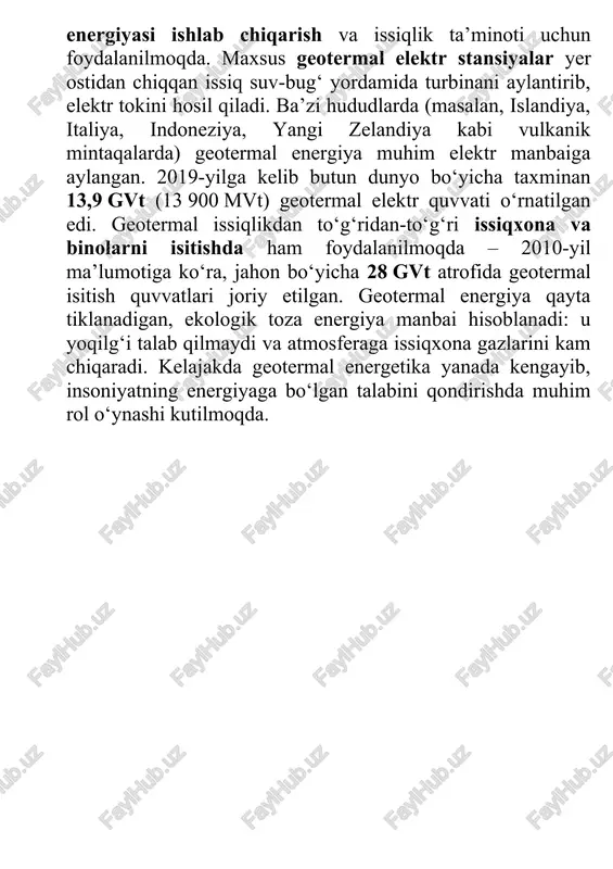 ya muhim elektr manbaiga aylangan. 2019-yilga kelib butun dunyo bo‘yicha taxminan 13,9 gvt (13 900 mvt) geotermal elektr quvvati o‘rnatilgan edi. geotermal issiqlikdan to‘g‘ridan-to‘g‘ri issiqxona va binolarni isitishda ham foydalanilmoqda – 2010-yil ma’lumotiga ko‘ra, jahon bo‘yicha 28 gvt atrofida geotermal isitish quvvatlari joriy etilgan. geotermal energiya qayta tiklanadigan, ekologik toza energiya manbai hisoblanadi: u yoqilg‘i talab qilmaydi va atmosferaga issiqxona gazlarini kam chiqaradi. kelajakda geotermal energetika yanada kengayib, insoniyatning energiyaga bo‘lgan talabini qondirishda muhim rol o‘ynashi kutilmoqda.