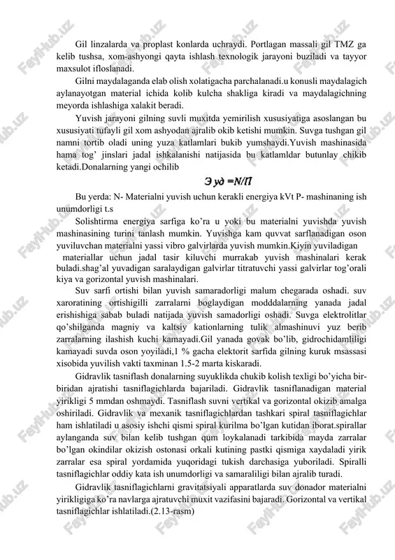 adi. gil linzalarda va proplast konlarda uchraydi. portlagan massali gil tmz ga kelib tushsa, xom-ashyongi qayta ishlash texnologik jarayoni buziladi va tayyor maxsulot ifloslanadi. gilni maydalaganda elab olish xolatigacha parchalanadi.u konusli maydalagich aylanayotgan material ichida kolib kulcha shakliga kiradi va maydalagichning meyorda ishlashiga xalakit beradi. yuvish jarayoni gilning suvli muxitda yemirilish xususiyatiga asoslangan bu xususiyati tufayli gil xom ashyodan ajralib okib ketishi mumkin. suvga tushgan gil namni tortib oladi uning yuza katlamlari bukib yumshaydi.yuvish mashinasida hama tog’ jinslari jadal ishkalanishi natijasida bu katlamldar butunlay chikib ketadi.donalarning yangi ochilib bu yerda: n- materialni yuvish uchun kerakli energiya kvt p- mashinaning ish unumdorligi t.s solishtirma energiya sarfiga ko’ra u yoki bu materialni yuvishda yuvish mashinasining turini tanlash mumkin. yuvishga kam quvvat sarflanadigan oson yuviluvchan materialni yassi vibro galvirlarda yuvish mumkin.kiyin yuviladigan materiallar uchun jadal tasir kiluvchi murrakab yuvish mashinalari kerak buladi.shag’al yuvadigan saralaydigan galvirlar titratuvchi yassi galvirlar tog’orali kiya va gorizontal yuvish …