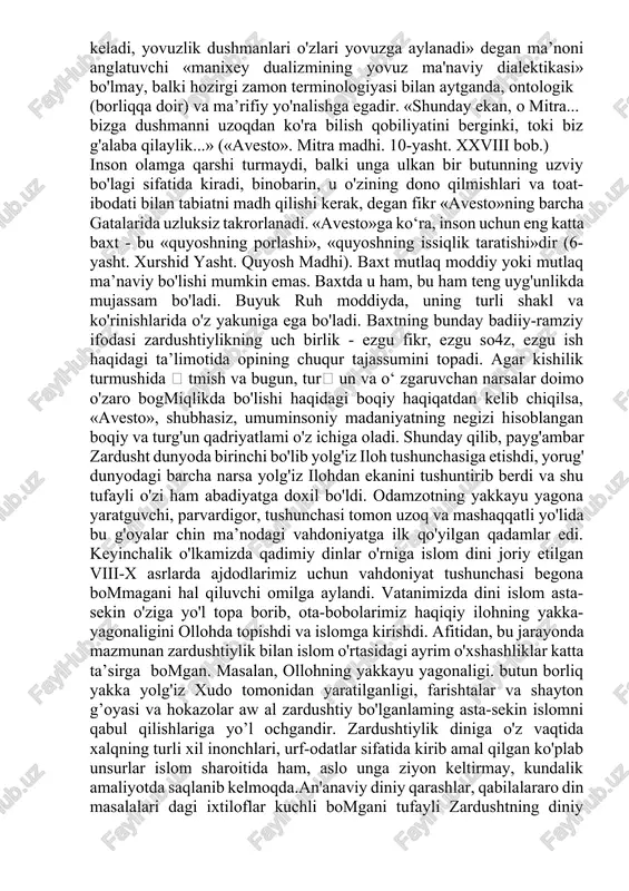 qoldi. shundan so'ng zardushtiylik ham barcha yangi tashkil topgan dinlar kabi ilgari mavjud boigan diniy afsonalar va aqidalar bilan murosa qilish yoiini tanladi. shuning uchun ham qadimgi ma’budlar yana asta-sekinlik bilan axura mazda atrofida o'zlarining munosib o'rinlarini egallay boshladilar» zardushtiylik an’analariga ko'ra axura mazda butun olamni o'zida mujassam etuvchi yagona xudodir. boshqa barcha ma’budalar esa axura mazda tomonidan yaratilgan bo'lib, shunchaki topinish uchun foydalaniladigan sanamlardir. axura mazdaga qarama-qarshi kuch sanalmish axriman haqida gapirilganda shuni aytish joizki axriman ham axura mazda tomonidan u o'zini yomonliklardan xalos qilish jarayonida ana shu yomon xislatlardan. ya’ni yovuz illatlardan yaratilgan boiib, u yovuz kuchlaming ifodasidir. mazkur monoteistik (yakkaxudolik) dinning asosiy tamoyillari yagona xudo axura mazda va uning timsolida namoyon boiuvchi azaliy va abadiy hayotning asosini tashkil qilgan yaxshilik va yomonlik, ezgulik va jaholat, yorugiik va zulmat o'rtasidagi kurash va mazkur kurash jarayonidan iborat olam mavjudligi hamda alal oqibatda albatta ezgulik, yaxshilik va yorugiik tantana qilishiga …