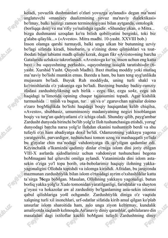 qoldi. shundan so'ng zardushtiylik ham barcha yangi tashkil topgan dinlar kabi ilgari mavjud boigan diniy afsonalar va aqidalar bilan murosa qilish yoiini tanladi. shuning uchun ham qadimgi ma’budlar yana asta-sekinlik bilan axura mazda atrofida o'zlarining munosib o'rinlarini egallay boshladilar» zardushtiylik an’analariga ko'ra axura mazda butun olamni o'zida mujassam etuvchi yagona xudodir. boshqa barcha ma’budalar esa axura mazda tomonidan yaratilgan bo'lib, shunchaki topinish uchun foydalaniladigan sanamlardir. axura mazdaga qarama-qarshi kuch sanalmish axriman haqida gapirilganda shuni aytish joizki axriman ham axura mazda tomonidan u o'zini yomonliklardan xalos qilish jarayonida ana shu yomon xislatlardan. ya’ni yovuz illatlardan yaratilgan boiib, u yovuz kuchlaming ifodasidir. mazkur monoteistik (yakkaxudolik) dinning asosiy tamoyillari yagona xudo axura mazda va uning timsolida namoyon boiuvchi azaliy va abadiy hayotning asosini tashkil qilgan yaxshilik va yomonlik, ezgulik va jaholat, yorugiik va zulmat o'rtasidagi kurash va mazkur kurash jarayonidan iborat olam mavjudligi hamda alal oqibatda albatta ezgulik, yaxshilik va yorugiik tantana qilishiga …