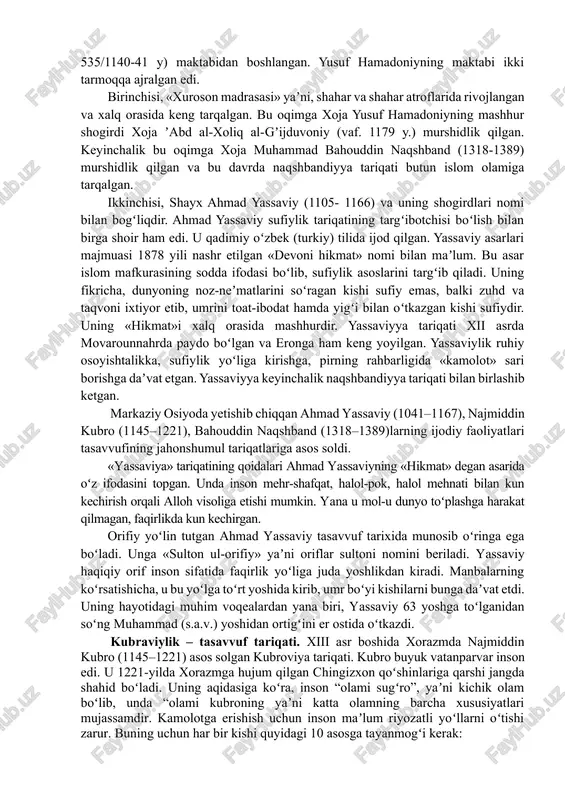 om tarixining ajralmas bir boʻlagidir. tasavvuf (soʻfiylik) taʼlimoti (ruhiy kamolotga erishish yoʻli) 4-bosqichdan iborat 1. shariat. tasavvuf ahli shariatning barcha talablariga boʻysunishi kerak. 2. tariqat – bunda muridlar oʻz pirlari murshidlarga itoat etishi lozim. 3. maʼrifat – yaxshilik va yomonlikning nisbiyligi aql bilan emas, qalb bilan yengib oʻtiladi. 4. haqiqat – zohid “shaxs sifatida tugab” “haqiqatga”, xudoga yetishadi. ruhiy va jismoniy harakatlar sigʻinish va ibodatlar orqali intiladi. soʻfiylik (tasavvuf) tariqatlari: 1. markaziy osiyoda. 1) naqshbandiylik. 2) yassaviylik. 3) kubraviylik keng tarqalgan. 2. sharq mamlakatlarida: 7) shoziliylar. 1) qodiriylar. 8) chishiylar. 2) bektoshiylar. 9) safaviylar. 3) rifoʻiylar. 10) hamdariylar. 4) tayfuriylar. 11) neʼmatullohiylar. 5) suhravardiya. 12) jaloliylar keng tarqalgan.6) mavlaviylar 3. arab mamlakatlari, afrika, janubiy-sharqiy osiyo xalqlari orasida ham koʻp tariqatlar tarqalgan: 1) salafiylar. 7) ammoriylar. 2) shartariylar. 8) hamoliylar. 3) rashidiylar. 9) muridiylar. 4) rahmoniylar. 10) barqiylar. 5) tayyibiylar. 11) idrisiylar. 6) tinoniylar. 12) sanusiylar. 13) gʻufriylar va hokazo. movarounnahrga …