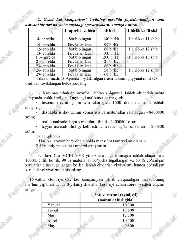 irinchi choragida 1500 dona mahsulot ishlab chiqarilgan; · dastlabki ishlov uchun xomashyo va materiallar sarflangan - 8400000 so‘m; · oraliq mahsulotlarga xarajatlar qilindi - 2400000 so‘m; · tayyor mahsulot holiga keltirish uchun mablag‘lar sarflandi - 1200000 so‘m. talab qilinadi: 1.har bir jarayon bo‘yicha alohida mahsulot tannarxi aniqlansin 2. umumiy mahsulot tannarxi aniqlansin 14. davr nur mchj 2018 yil oxirida tugallanmagan ishlab chiqarishda 1000ta birlik bo‘lib, 90 % materiallar bo‘yicha tugallangan va 50 % qo‘shilgan xarajatlar bilan tugallangan bo‘lsa, ishlab chiqarish ekvivalenti hamda qo‘shilgan xarajatlar ekvivalentini hisoblang . 15.arthur guthriye co. ltd kompaniyasi ishlab chiqaradigan mahsulotning ma’lum yig‘masi uchun 3-yilning dastlabki besh oyi uchun sotuv byudjeti taqdim etilgan . sotuv smetasi (byudjeti) (mahsulot birligida) yanvar 10 800 fevral 15 600 mart 12 200 aprel 10 400 may 9 800 har oyning oxirida tayyor mahsulot qoldig‘i kelgusi oyda sotish ko‘zda tutilgan hajmning 25% ini tashkil etishi lozim. birinchi yanvarda 2700 dona mahsulot …