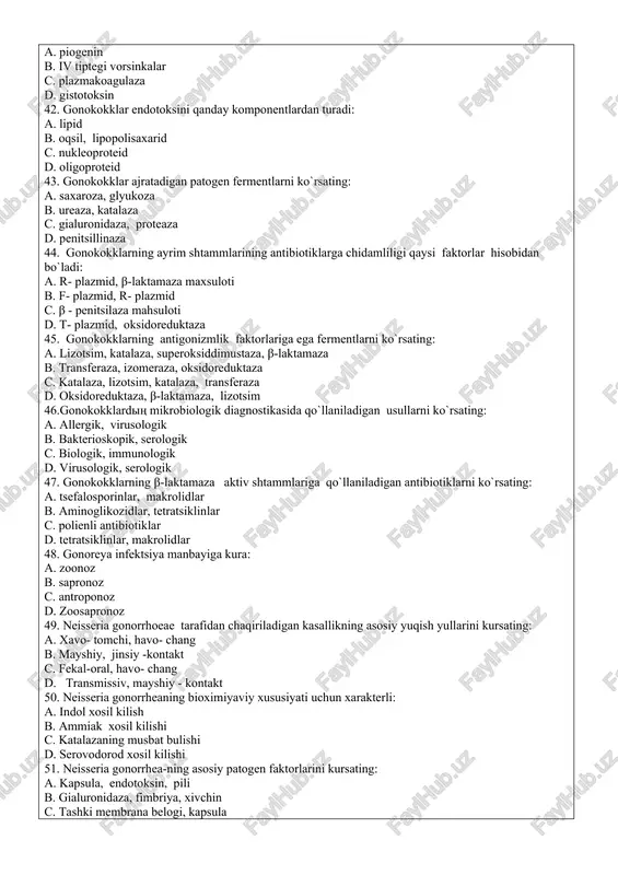 uchun xarakterli: a. piogenin b. iv tiptegi vorsinkalar c. plazmakoagulaza d. gistotoksin 42. gonokokklar endotoksini qanday komponentlardan turadi: a. lipid b. oqsil, lipopolisaxarid c. nukleoproteid d. oligoproteid 43. gonokokklar ajratadigan patogen fermentlarni ko`rsating: a. saxaroza, glyukoza b. ureaza, katalaza c. gialuronidaza, proteaza d. penitsillinaza 44. gonokokklarning ayrim shtammlarining antibiotiklarga chidamliligi qaysi faktorlar hisobidan bo`ladi: a. r- plazmid, β-laktamaza maxsuloti b. f- plazmid, r- plazmid c. β - penitsilaza mahsuloti d. t- plazmid, oksidoreduktaza 45. gonokokklarning antigonizmlik faktorlariga ega fermentlarni ko`rsating: a. lizotsim, katalaza, superoksiddimustaza, β-laktamaza b. transferaza, izomeraza, oksidoreduktaza c. katalaza, lizotsim, katalaza, transferaza d. oksidoreduktaza, β-laktamaza, lizotsim 46.gonokokklardiң mikrobiologik diagnostikasida qo`llaniladigan usullarni ko`rsating: a. allergik, virusologik b. bakterioskopik, serologik c. biologik, immunologik d. virusologik, serologik 47. gonokokklarning β-laktamaza aktiv shtammlariga qo`llaniladigan antibiotiklarni ko`rsating: a. tsefalosporinlar, makrolidlar b. aminoglikozidlar, tetratsiklinlar c. polienli antibiotiklar d. tetratsiklinlar, makrolidlar 48. gonoreya infektsiya manbayiga kura: a. zoonoz b. sapronoz c. antroponoz d. zoosapronoz 49. …