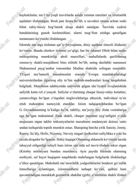 gan. bosh janr ikona bo‘lib, u savodsiz omma uchun xudo bilan ruhiy-hissiy bog‘lanish aloqa shakli sanalgan. tasvirda xudoni bandalarining gunoh kechmishlari, ularni mag‘firat etishga qaratilgan motamsaro ko‘rinishi ifodalangan. islomda san’atga nisbatan qat’iy biryoqlama, diniy aqidalar timsoli ifodasini ko‘ramiz. bunda cherkov tizimini yo‘qligi, har bir odamni olloh bilan tanho muloqotining mumkinligi aholi manzillari, mahallalarda qurilishning ommaviy shakli-masjidlarni bino etilishi bo‘lib, uning dastlabki namunasi muhammad payg‘ambar tomonidan madina shahrida solingan masjiddir. yuqori ma’lumotli musulmonlar orasida evropa mamlakatlaridagi universitetlardan ilgariroq oliy ta’lim maktab-madrasalari keng tarqalishini belgiladi. musulmon adabiyotida ustivorlik qilgan she’riyatni rivojlanishida sufiylik katta rol o‘ynaydi. sufiylar o‘zlarining chuqur hissiy-ruhiy holatlari, yaratuvchiga bo‘lgan e’tiqodini tinglovchilariga etkazish, individual ta’sir etish mahoratini namoyish etardilar. islom tadqiqotchilardan bo‘lgan g. gryunbaumning ta’kidiga ko‘ra, tahliliy, ma’joziy boy ifoda vositalariga ega bo‘lgan mukammal ifoda shakli, chuqur mazmun uyg‘unligini o‘zida mujassam etgan takbir imkoniyatlarini musulmon madaniyati doirasi xatto undan tashqarida topish mumkin emas. sharqning barcha yirik sanoiy, jomiy, rumiy, sa’diy, …