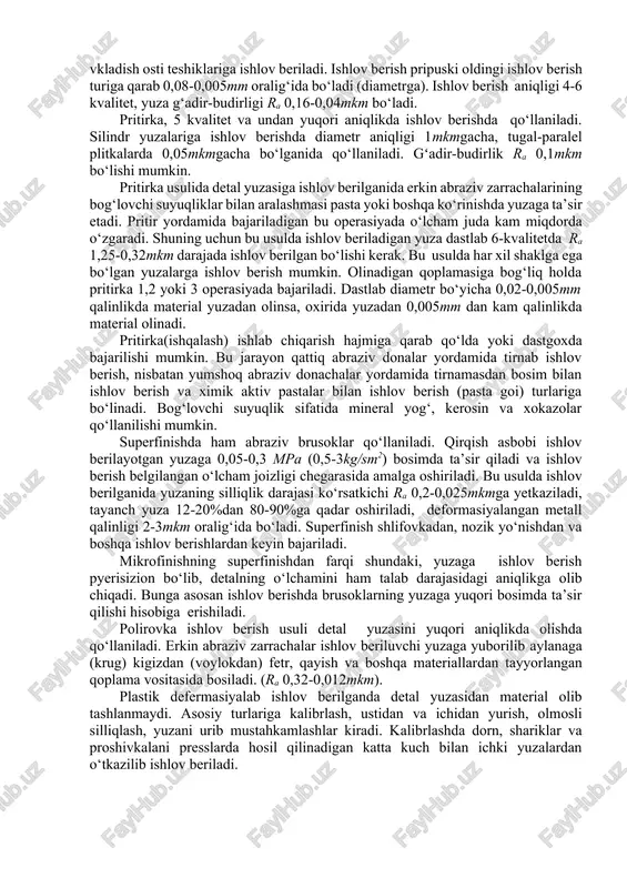 aniqlikni olish mumkin bo‘ladi. tirnovchi (abraziv) asboblarda ishlov berishning quyidagi turlari mavjud: silliqlash, xoninglash, ishqalash (pritirka), pardozlash (polirovka), superfinish, mikrofinish. silliqlash dastlabki va oxirgi ishlov berish usullari sifatida mashinasozlikda keng qo‘llaniladi. bu usuldan toza ishlov beriladi yuza o‘lchami aniqligi 5-7 kvalitet, ishlov berilgan yuza tozalik sifati ra 0,08-1,25mkm oralig‘ida bo‘ladi. ishlov berishda aylanma, tekis, markazsiz, tashqi va ichki silliqlash dastgoxlari qo‘llaniladi. sidirib silliqlash qora ishlov berish usuli bo‘lib, quyib yoki issiq shtamplab, bolg‘alab tayyorlangan detallarda tayanch yuzalarni xosil qilish uchun ishlatiladi. pripusk 1mm va undan ortiq bo‘lib, segmentsimon yirik donali (80-125) aylanalardan foydalaniladi (ra 1,25-2,5mkm). o‘lchovli silliqlash ishlab chiqarishda bir yoki ikki operasiyada amalga oshiriladi. agar pripusk 0,2-0,6mm/diametrga bo‘lsa 1 operasiyada, 0,6-08 mm/diametr bo‘lganida, 2 operasiyada amalga oshiriladi. ishlov berishga yuqori talab qo‘yilganida (pripusk 0,04-0,08mm) nozik silliqlashdan foydalaniladi. silliqlanish sifatiga aylana (krug) donachalari kattaligi bevosita ta’sir qiladi. dastlabki silliqlashdagina aylana (krug) donalari 40-80 bo‘lib, yuza ra 0,63-1,25mkm yakuniy silliqlashda korund …