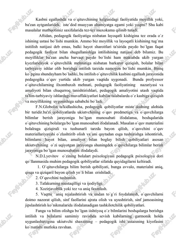 'sir etish uchun o`qituvchining o`zi tarbiyalangan bo`lishi, o`qituvchi o`zi tarbiyalamokchi bo`lgan sifatlarga ega bo`lishi kerak. o`qituvchining ma'naviy kiyofasi boy va o`ziga xosdir. o`qituvchi haqida faqatgina u o`z ishini hamda bolalarni sevadi deyishining o`zi kamlik qiladi. u faqat o`qituvchi, yosh avlodning murabbiysigina emas, balki u tyeng xuquqli kurilishining aktiv ishtiroqchisi hamdir. o`qituvchiga faqat bolalargina emas, balki ularning ota-onalari, umuman kumak, va maslaxat olmokchi bo`lgan hama kishilar ham kishilar ham murojat qiladilar. buning sababi shundaki, o`qituvchi yoqsak ukimishliligi bilan birga ijtimoiy va shaxsiy hayotda kamtarlik, insonparvarlik, sofdillik, rostguylik va oddiylik kabi axloqiy normalar ukiutvchi ma'naviy kiyofasining ajralmas sifatlarai bo`lib kolgan. o`qituvchi jamaodan tashqiarida, uning o`ziga xos bo`lgan. har doim va har ishda o`z hamkasblariga yordam berishga intilishsiz tasavvur qilib bo`lmaydi. o`qituvchi- zarur paytda o`z tajribalarini urtoklari bilan birgalikda baham ko`radigan, o`z maktab jamoasining muvaffakiyati uchun, mamalakatimizda bolalarni o`qitish va tarbiyalashning umumiy axvoli uchun jon kuydiradigan jamoadir. o`quvchilarga muvaffakiyatli ravishda ta'lim va tarbiya …