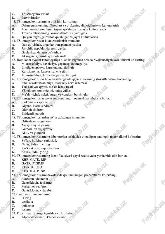. gatr, ptsr c. kbr, ifa d. ifa, ptsr 42.beta gerpes viruslari qaysi oilaga kiradi: a. rabdovirus. b. ortomiksoviruslar c. tsitomegaloviruslar d. parvoviruslar 43. tsitomegaloviruslarning o’sishini ko’rsating: a. odam embrionining fibroblast va o’pkaning diploid hujayra kulturalarida b. maymun embrionining tripsin qo’shilgan xujayra kulturalarida c. tovuq embrionining xorionallantois suyuqligida d. qo’yon miyasiga zardob qo’shilgan xujayra kulturalarida 44. tsitomegaloviruslar bilan zararlanish mumkin: a. qan qo’yishda, organlar transplantatsiyasida b. jarrohliq aspoblarida, aksirganda c. gaplashganda, qan qo’yishda d. aksirganda, jarrohliq aspoblarida 45. homilador ayollar tsitomegaliya bilan kasalganda bolada rivojlanadigan kasalliklarni ko’rsating: a. mikrotsefaliya, kaxeksiya, gepatosplenomegaliya b. limfadenopatiya, kartsionoma, faringit c. kartsionoma, kaxeksiya, entsefalit d. mikrotsefaliya, limfadenopatiya, faringit 46. tsitomegaloviruslar bilan kasallanganda qaysi a’zolarning shikastlanishini ko’rsating: a. ichki a’zolar,bosh miya, markaziy nerv sistemasi b. teri osti yog' qavati, me’da ichak trakti c. yurak qon tomir tizimi, nafas yullari d. me’da –ichak trakti, burun va yondosh bo’shliqlar 47. tsitomegaloviruslar qaysi sindromning rivojlanishiga sababchi bo’ladi: a. sarkoma …